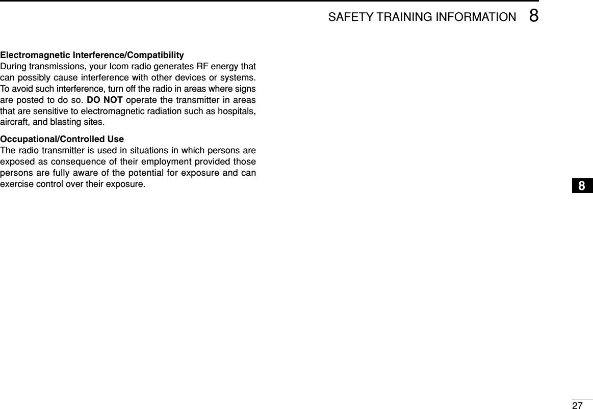 278SAFETY TRAINING INFORMATION8Electromagnetic Interference/CompatibilityDuring transmissions, your Icom radio generates RF energy thatcan possibly cause interference with other devices or systems.To avoid such interference, turn off the radio in areas where signsare posted to do so. DO NOT operate the transmitter in areasthat are sensitive to electromagnetic radiation such as hospitals,aircraft, and blasting sites.Occupational/Controlled UseThe radio transmitter is used in situations in which persons areexposed as consequence of their employment provided thosepersons are fully aware of the potential for exposure and canexercise control over their exposure.