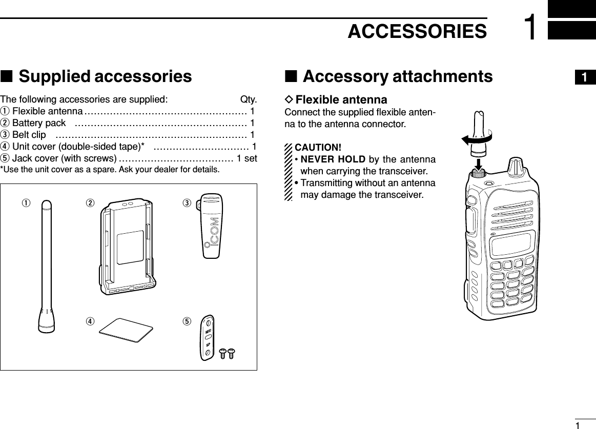 11ACCESSORIES1■Supplied accessoriesThe following accessories are supplied: Qty.qFlexible antenna …………………………………………… 1wBattery pack ……………………………………………… 1eBelt clip …………………………………………………… 1rUnit cover (double-sided tape)* ………………………… 1tJack cover (with screws) ……………………………… 1 set*Use the unit cover as a spare. Ask your dealer for details.■Accessory attachmentsDFlexible antennaConnect the supplied ﬂexible anten-na to the antenna connector.CAUTION!• NEVER HOLD by the antennawhen carrying the transceiver.• Transmitting without an antennamay damage the transceiver.wrqet