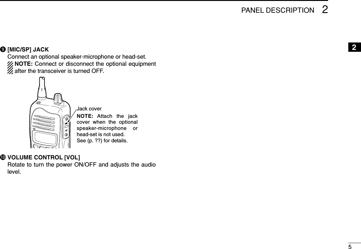 52PANEL DESCRIPTION2o[MIC/SP] JACKConnect an optional speaker-microphone or head-set.NOTE: Connect or disconnect the optional equipmentafter the transceiver is turned OFF.!0 VOLUME CONTROL [VOL]Rotate to turn the power ON/OFF and adjusts the audiolevel.Jack coverNOTE: Attach the jack cover when the optional speaker-microphone or head-set is not used. See (p. ??) for details.