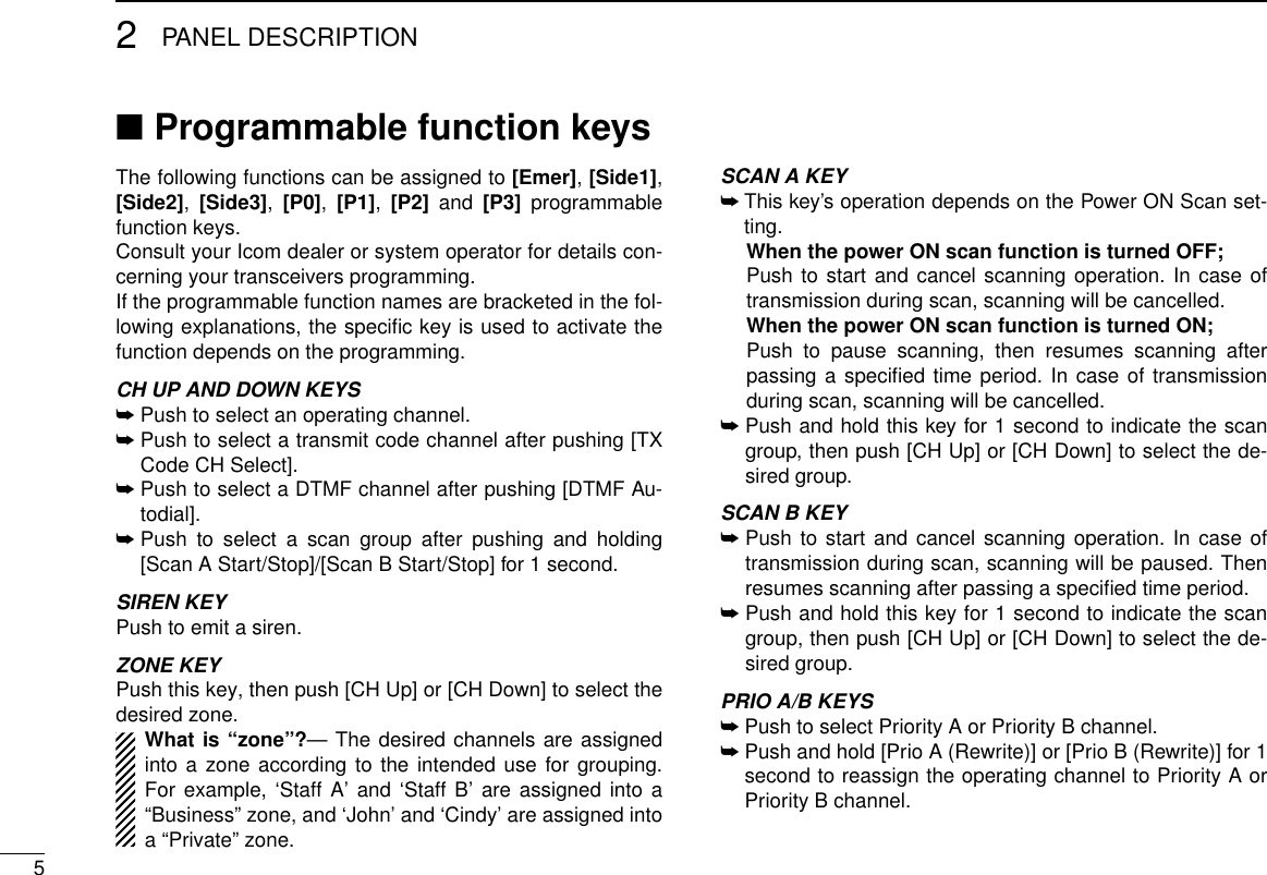 52PANEL DESCRIPTIONProgrammable function keys ■The following functions can be assigned to [Emer], [Side1], [Side2],  [Side3],  [P0],  [P1],  [P2] and [P3] programmable function keys. Consult your Icom dealer or system operator for details con-cerning your transceivers programming.If the programmable function names are bracketed in the fol-lowing explanations, the speciﬁc key is used to activate the function depends on the programming.CH UP AND DOWN KEYS ➥  Push to select an operating channel.➥  Push to select a transmit code channel after pushing [TX Code CH Select].➥  Push to select a DTMF channel after pushing [DTMF Au-todial].➥  Push to select a scan group after pushing and holding [Scan A Start/Stop]/[Scan B Start/Stop] for 1 second.SIREN KEYPush to emit a siren.ZONE KEYPush this key, then push [CH Up] or [CH Down] to select the desired zone.What is “zone”?— The desired channels are assigned into a zone according to the intended use for grouping. For example, ‘Staff A’ and ‘Staff B’ are assigned into a “Business” zone, and ‘John’ and ‘Cindy’ are assigned into a “Private” zone.SCAN A KEY➥  This key’s operation depends on the Power ON Scan set-ting.  When the power ON scan function is turned OFF;  Push to start and cancel scanning operation. In case of transmission during scan, scanning will be cancelled.  When the power ON scan function is turned ON;  Push to pause scanning, then resumes scanning after passing a speciﬁed time period. In case of transmission during scan, scanning will be cancelled. ➥  Push and hold this key for 1 second to indicate the scan group, then push [CH Up] or [CH Down] to select the de-sired group.SCAN B KEY➥  Push to start and cancel scanning operation. In case of transmission during scan, scanning will be paused. Then resumes scanning after passing a speciﬁed time period.➥  Push and hold this key for 1 second to indicate the scan group, then push [CH Up] or [CH Down] to select the de-sired group.PRIO A/B KEYS ➥  Push to select Priority A or Priority B channel.➥  Push and hold [Prio A (Rewrite)] or [Prio B (Rewrite)] for 1 second to reassign the operating channel to Priority A or Priority B channel.