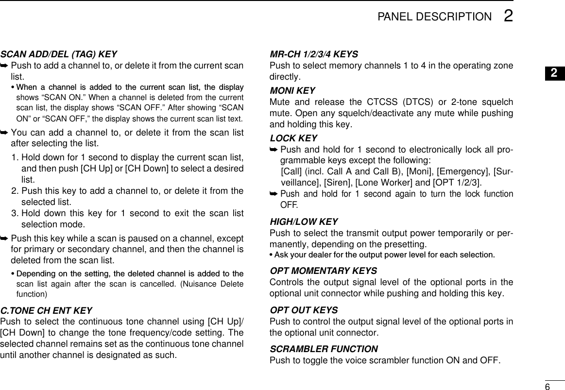62PANEL DESCRIPTION2SCAN ADD/DEL (TAG) KEY➥  Push to add a channel to, or delete it from the current scan list.  •  When  a  channel  is  added  to  the  current  scan  list,  the  display shows “SCAN ON.” When a channel is deleted from the current scan list, the display shows “SCAN OFF.” After showing “SCAN ON” or “SCAN OFF,” the display shows the current scan list text.➥  You can add a channel to, or delete it from the scan list after selecting the list.  1.  Hold down for 1 second to display the current scan list, and then push [CH Up] or [CH Down] to select a desired list.  2.  Push this key to add a channel to, or delete it from the selected list.  3.  Hold down this key for 1 second to exit the scan list selection mode.➥  Push this key while a scan is paused on a channel, except for primary or secondary channel, and then the channel is deleted from the scan list.  •  Depending on the setting, the deleted channel is added to the scan list again after the scan is cancelled. (Nuisance Delete function)C.TONE CH ENT KEYPush to select the continuous tone channel using [CH Up]/[CH Down] to change the tone frequency/code setting. The selected channel remains set as the continuous tone channel until another channel is designated as such.MR-CH 1/2/3/4 KEYSPush to select memory channels 1 to 4 in the operating zone directly.MONI KEY  Mute and release the CTCSS (DTCS) or 2-tone squelch mute. Open any squelch/deactivate any mute while pushing and holding this key.LOCK KEY➥  Push and hold for 1 second to electronically lock all pro-grammable keys except the following:  [Call] (incl. Call A and Call B), [Moni], [Emergency], [Sur-veillance], [Siren], [Lone Worker] and [OPT 1/2/3].➥  Push and hold for 1 second again to turn the lock function OFF.HIGH/LOW KEY Push to select the transmit output power temporarily or per-manently, depending on the presetting.•  Ask your dealer for the output power level for each selection.OPT MOMENTARY KEYS Controls the output signal level of the optional ports in the optional unit connector while pushing and holding this key.OPT OUT KEYS Push to control the output signal level of the optional ports in the optional unit connector.SCRAMBLER FUNCTIONPush to toggle the voice scrambler function ON and OFF.