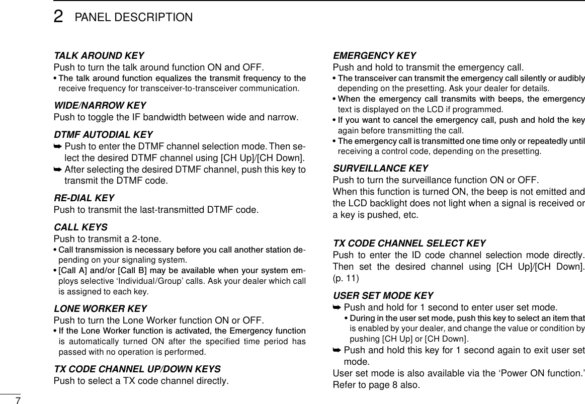 72PANEL DESCRIPTIONTALK AROUND KEYPush to turn the talk around function ON and OFF.•  The talk around function equalizes the transmit frequency to the receive frequency for transceiver-to-transceiver communication.WIDE/NARROW KEYPush to toggle the IF bandwidth between wide and narrow.DTMF AUTODIAL KEY➥  Push to enter the DTMF channel selection mode. Then se-lect the desired DTMF channel using [CH Up]/[CH Down].➥  After selecting the desired DTMF channel, push this key to transmit the DTMF code.RE-DIAL KEYPush to transmit the last-transmitted DTMF code.CALL KEYS Push to transmit a 2-tone.•  Call transmission is necessary before you call another station de-pending on your signaling system.•  [Call  A] and/or [Call B]  may be available when your system em-ploys selective ‘Individual/Group’ calls. Ask your dealer which call is assigned to each key.LONE WORKER KEYPush to turn the Lone Worker function ON or OFF.•  If the Lone Worker function is activated, the Emergency function is  automatically  turned  ON  after  the  speciﬁed  time  period  has passed with no operation is performed.TX CODE CHANNEL UP/DOWN KEYS Push to select a TX code channel directly.EMERGENCY KEYPush and hold to transmit the emergency call.•  The transceiver can transmit the emergency call silently or audibly depending on the presetting. Ask your dealer for details.•  When  the  emergency  call  transmits  with  beeps,  the  emergency text is displayed on the LCD if programmed.•  If you want to cancel the emergency call, push and hold the key again before transmitting the call.•  The emergency call is transmitted one time only or repeatedly until receiving a control code, depending on the presetting.SURVEILLANCE KEYPush to turn the surveillance function ON or OFF.When this function is turned ON, the beep is not emitted and the LCD backlight does not light when a signal is received or a key is pushed, etc.TX CODE CHANNEL SELECT KEYPush  to  enter  the  ID  code  channel  selection  mode  directly. Then  set  the  desired  channel  using  [CH  Up]/[CH  Down].  (p. 11)USER SET MODE KEY➥  Push and hold for 1 second to enter user set mode.  •  During in the user set mode, push this key to select an item that is enabled by your dealer, and change the value or condition by pushing [CH Up] or [CH Down].➥  Push and hold this key for 1 second again to exit user set mode.User set mode is also available via the ‘Power ON function.’ Refer to page 8 also.