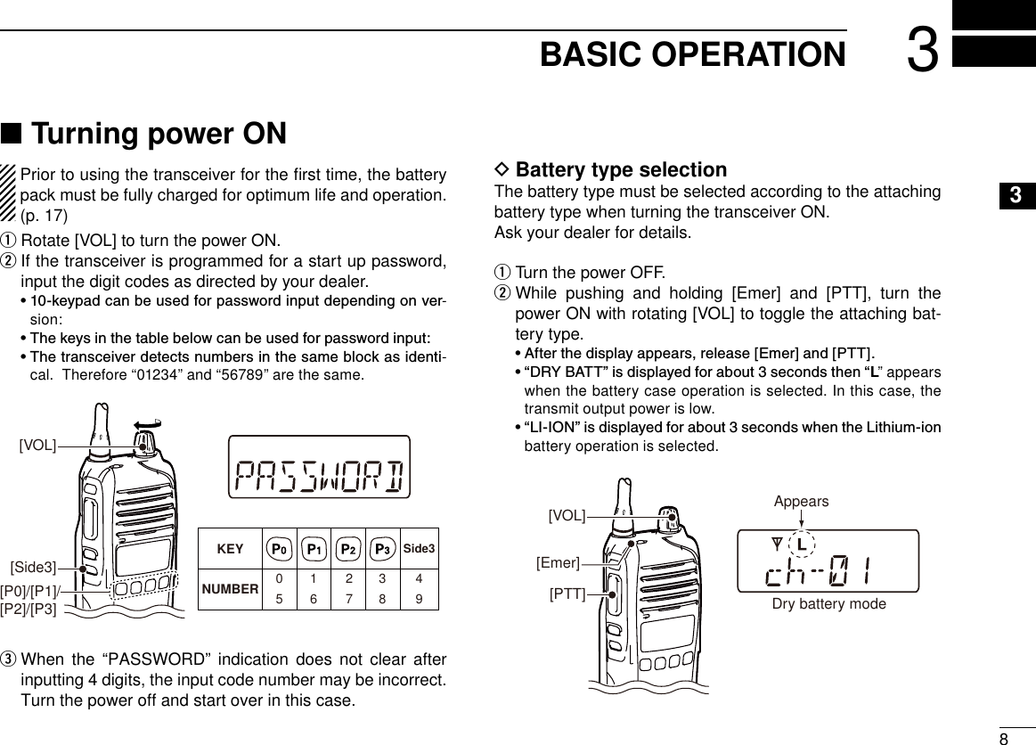 83BASIC OPERATION12345678910111213141516Turning power ON ■  Prior to using the transceiver for the ﬁrst time, the battery pack must be fully charged for optimum life and operation. (p. 17)Rotate [VOL] to turn the power ON. q  w If the transceiver is programmed for a start up password, input the digit codes as directed by your dealer.  •  10-keypad can be used for password input depending on ver-sion:  • The keys in the table below can be used for password input:  •  The transceiver detects numbers in the same block as identi-cal.  Therefore “01234” and “56789” are the same.KEYNUMBER 0549382716[Side3][P0]/[P1]/[P2]/[P3]Side3[VOL]  e When the “PASSWORD” indication does not clear after inputting 4 digits, the input code number may be incorrect. Turn the power off and start over in this case.Battery type selection DThe battery type must be selected according to the attaching battery type when turning the transceiver ON.Ask your dealer for details.Turn the power OFF. q While pushing and holding [Emer] and [PTT], turn the  wpower ON with rotating [VOL] to toggle the attaching bat-tery type.  • After the display appears, release [Emer] and [PTT].  •  “DRY BATT” is displayed for about 3 seconds then “L” appears when the battery case operation is selected. In this case, the transmit output power is low.  •  “LI-ION” is displayed for about 3 seconds when the Lithium-ion battery operation is selected.[VOL][PTT][Emer]Dry battery modeAppears