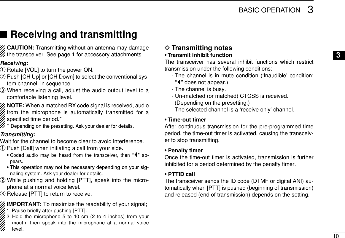 103BASIC OPERATION3Receiving and transmitting ■CAUTION: Transmitting without an antenna may damage the transceiver. See page 1 for accessory attachments.Receiving:Rotate [VOL] to turn the power ON. q Push [CH Up] or [CH Down] to select the conventional sys- wtem channel, in sequence.  e When receiving a call, adjust the audio output level to a comfortable listening level.NOTE: When a matched RX code signal is received, audio from the microphone is automatically transmitted for a speciﬁed time period.**  Depending on the presetting. Ask your dealer for details.Transmitting:Wait for the channel to become clear to avoid interference.Push [Call] when initiating a call from your side. q  •  Coded audio may be heard from the transceiver, then “ ” ap-pears.  •  This operation may not be necessary depending on your sig-naling system. Ask your dealer for details. While pushing and holding [PTT], speak into the micro- wphone at a normal voice level.Release [PTT] to return to receive. e  IMPORTANT: To maximize the readability of your signal; 1. Pause brieﬂy after pushing [PTT]. 2.  Hold the microphone 5 to 10 cm (2 to 4 inches) from your mouth, then speak into the microphone at a normal voice level.Transmitting notes D• Transmit inhibit functionThe transceiver has several inhibit functions which restrict transmission under the following conditions:  -  The channel is in mute condition (‘Inaudible’ condition;  “” does not appear.)  - The channel is busy.  - Un-matched (or matched) CTCSS is received.    (Depending on the presetting.)  - The selected channel is a ‘receive only’ channel.• Time-out timerAfter continuous transmission for the pre-programmed time period, the time-out timer is activated, causing the transceiv-er to stop transmitting.• Penalty timerOnce the time-out timer is activated, transmission is further inhibited for a period determined by the penalty timer.• PTTID callThe transceiver sends the ID code (DTMF or digital ANI) au-tomatically when [PTT] is pushed (beginning of transmission) and released (end of transmission) depends on the setting.