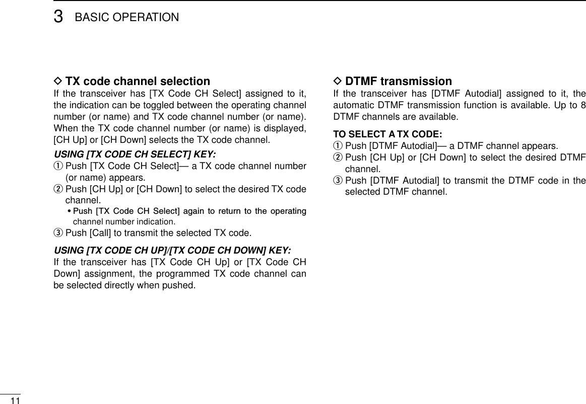 113BASIC OPERATIONTX code channel selection DIf the  transceiver  has  [TX Code CH  Select]  assigned to it, the indication can be toggled between the operating channel number (or name) and TX code channel number (or name). When the TX code channel number (or name) is displayed, [CH Up] or [CH Down] selects the TX code channel.USING [TX CODE CH SELECT] KEY:  Push [TX Code CH Select]— a TX code channel number  q(or name) appears.  w Push [CH Up] or [CH Down] to select the desired TX code channel.   •  Push  [TX  Code  CH  Select]  again  to  return  to  the  operating channel number indication. Push [Call] to transmit the selected TX code. eUSING [TX CODE CH UP]/[TX CODE CH DOWN] KEY:If  the  transceiver  has  [TX  Code  CH  Up]  or  [TX  Code  CH Down] assignment, the programmed TX code channel can be selected directly when pushed.DTMF transmission DIf  the  transceiver  has  [DTMF  Autodial]  assigned  to  it,  the automatic DTMF transmission function is available. Up to 8 DTMF channels are available.TO SELECT A TX CODE:Push [DTMF Autodial]— a DTMF channel appears. q  w Push [CH Up] or [CH Down] to select the desired DTMF channel. Push [DTMF Autodial] to transmit the DTMF code in the  eselected DTMF channel.