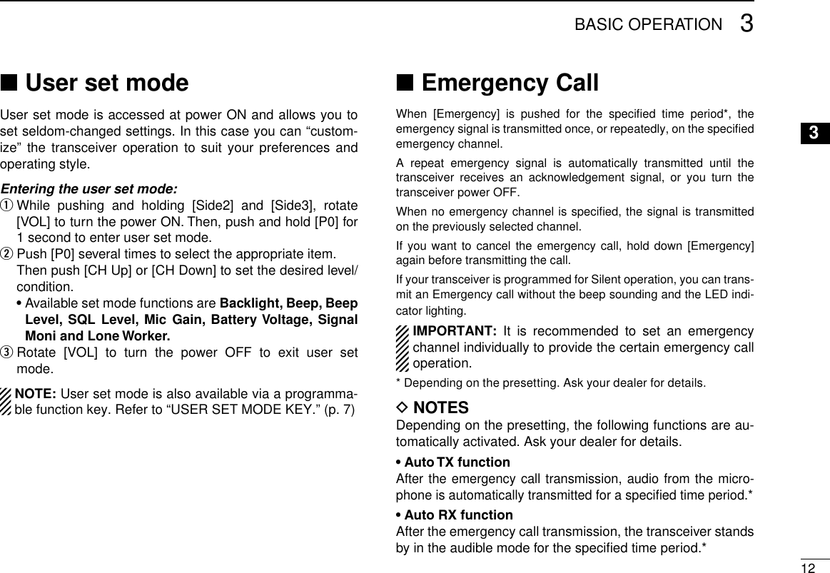 123BASIC OPERATION3User set mode ■User set mode is accessed at power ON and allows you to set seldom-changed settings. In this case you can “custom-ize” the transceiver operation to suit your preferences and operating style.Entering the user set mode:  q While pushing and holding [Side2] and [Side3], rotate [VOL] to turn the power ON. Then, push and hold [P0] for 1 second to enter user set mode.  w  Push [P0] several times to select the appropriate item.  Then push [CH Up] or [CH Down] to set the desired level/condition.  •  Available set mode functions are Backlight, Beep, Beep Level, SQL Level, Mic Gain, Battery Voltage, Signal Moni and Lone Worker. Rotate [VOL] to turn the power OFF to exit user set  emode.  NOTE: User set mode is also available via a programma-ble function key. Refer to “USER SET MODE KEY.” (p. 7)Emergency Call ■When [Emergency] is pushed for the speciﬁed time period*, the emergency signal is transmitted once, or repeatedly, on the speciﬁed emergency channel.A repeat emergency signal is automatically transmitted until the transceiver receives an acknowledgement signal, or you turn the transceiver power OFF.When no emergency channel is speciﬁed, the signal is transmitted on the previously selected channel.If you want to cancel the emergency call, hold down [Emergency] again before transmitting the call.If your transceiver is programmed for Silent operation, you can trans-mit an Emergency call without the beep sounding and the LED indi-cator lighting.IMPORTANT: It is recommended to set an emergency channel individually to provide the certain emergency call operation.* Depending on the presetting. Ask your dealer for details.D NOTESDepending on the presetting, the following functions are au-tomatically activated. Ask your dealer for details.• Auto TX functionAfter the emergency call transmission, audio from the micro-phone is automatically transmitted for a speciﬁed time period.*• Auto RX functionAfter the emergency call transmission, the transceiver stands by in the audible mode for the speciﬁed time period.*