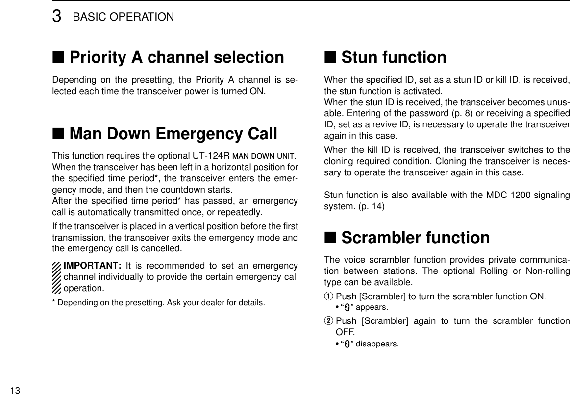 133BASIC OPERATIONPriority A channel selection ■Depending on the presetting, the Priority A channel is se-lected each time the transceiver power is turned ON.Man Down Emergency Call ■This function requires the optional UT-124R man down unit.When the transceiver has been left in a horizontal position for the speciﬁed time period*, the transceiver enters the emer-gency mode, and then the countdown starts.After the speciﬁed time period* has passed, an emergency call is automatically transmitted once, or repeatedly.If the transceiver is placed in a vertical position before the ﬁrst transmission, the transceiver exits the emergency mode and the emergency call is cancelled.IMPORTANT: It is recommended to set an emergency channel individually to provide the certain emergency call operation.* Depending on the presetting. Ask your dealer for details.Stun function ■When the speciﬁed ID, set as a stun ID or kill ID, is received, the stun function is activated.When the stun ID is received, the transceiver becomes unus-able. Entering of the password (p. 8) or receiving a speciﬁed ID, set as a revive ID, is necessary to operate the transceiver again in this case.When the kill ID is received, the transceiver switches to the cloning required condition. Cloning the transceiver is neces-sary to operate the transceiver again in this case.Stun function is also available with the MDC 1200 signaling system. (p. 14)Scrambler function ■The voice scrambler function provides private communica-tion between stations. The optional Rolling or Non-rolling type can be available.Push [Scrambler] to turn the scrambler function ON. q  • “ ” appears.  w Push [Scrambler] again to turn the scrambler function OFF.  • “ ” disappears.