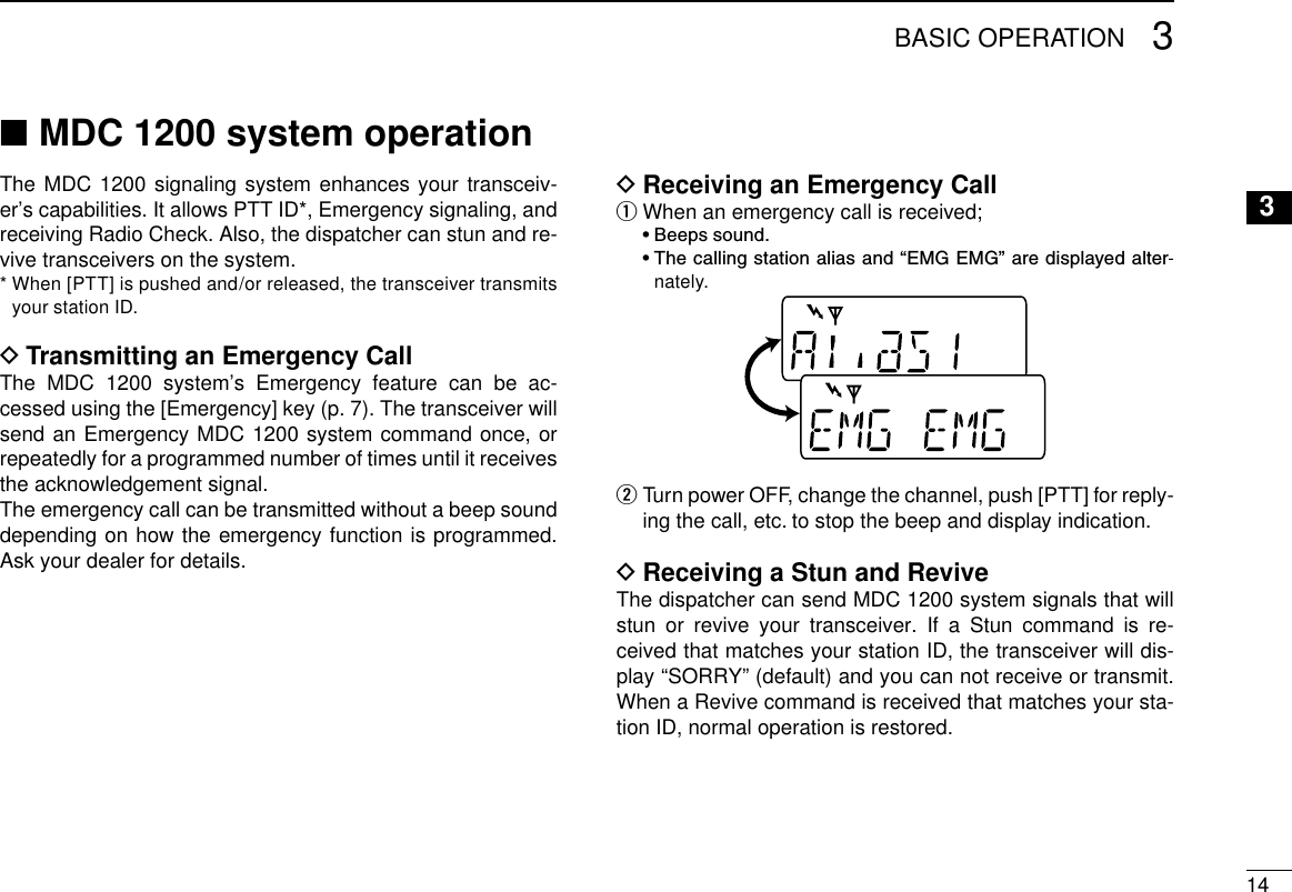 143BASIC OPERATION3MDC 1200 system operation ■The MDC 1200 signaling system enhances your transceiv-er’s capabilities. It allows PTT ID*, Emergency signaling, and receiving Radio Check. Also, the dispatcher can stun and re-vive transceivers on the system.*  When [PTT] is pushed and/or released, the transceiver transmits your station ID.Transmitting an Emergency Call DThe MDC 1200 system’s Emergency feature can be ac-cessed using the [Emergency] key (p. 7). The transceiver will send an Emergency MDC 1200 system command once, or repeatedly for a programmed number of times until it receives the acknowledgement signal.The emergency call can be transmitted without a beep sound depending on how the emergency function is programmed. Ask your dealer for details.Receiving an Emergency Call DWhen an emergency call is received; q  •  Beeps sound.  •  The calling station alias and “EMG EMG” are displayed alter-nately.  w Turn power OFF, change the channel, push [PTT] for reply-ing the call, etc. to stop the beep and display indication.Receiving a Stun and Revive DThe dispatcher can send MDC 1200 system signals that will stun or revive your transceiver. If a Stun command is re-ceived that matches your station ID, the transceiver will dis-play “SORRY” (default) and you can not receive or transmit. When a Revive command is received that matches your sta-tion ID, normal operation is restored.