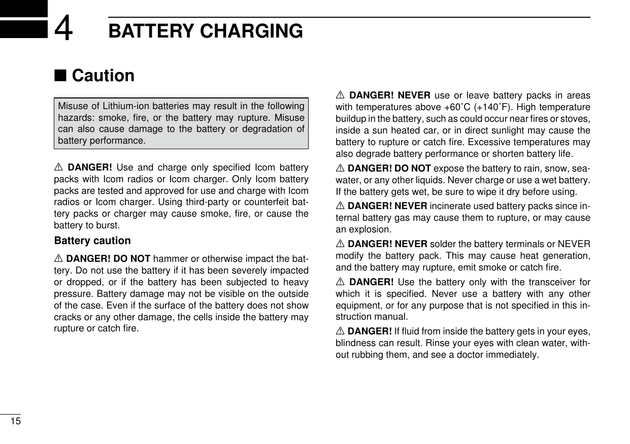 154BATTERY CHARGINGCaution ■Misuse of Lithium-ion batteries may result in the following hazards: smoke, ﬁre, or the battery may rupture. Misuse can also cause damage to the battery or degradation of battery performance.R DANGER! Use and charge only speciﬁed Icom battery packs with Icom radios or Icom charger. Only Icom battery packs are tested and approved for use and charge with Icom radios or Icom charger. Using third-party or counterfeit bat-tery packs or charger may cause smoke, ﬁre, or cause the battery to burst.Battery cautionR DANGER! DO NOT hammer or otherwise impact the bat-tery. Do not use the battery if it has been severely impacted or dropped, or if the battery has been subjected to heavy pressure. Battery damage may not be visible on the outside of the case. Even if the surface of the battery does not show cracks or any other damage, the cells inside the battery may rupture or catch ﬁre.R DANGER! NEVER use or leave battery packs in areas with temperatures above +60˚C (+140˚F). High temperature buildup in the battery, such as could occur near ﬁres or stoves, inside a sun heated car, or in direct sunlight may cause the battery to rupture or catch ﬁre. Excessive temperatures may also degrade battery performance or shorten battery life.R DANGER! DO NOT expose the battery to rain, snow, sea-water, or any other liquids. Never charge or use a wet battery. If the battery gets wet, be sure to wipe it dry before using.R DANGER! NEVER incinerate used battery packs since in-ternal battery gas may cause them to rupture, or may cause an explosion.R DANGER! NEVER solder the battery terminals or NEVER modify the battery pack. This may cause heat generation, and the battery may rupture, emit smoke or catch ﬁre.R DANGER! Use the battery only with the transceiver for which it is speciﬁed. Never use a battery with any other equipment, or for any purpose that is not speciﬁed in this in-struction manual.R DANGER! If ﬂuid from inside the battery gets in your eyes, blindness can result. Rinse your eyes with clean water, with-out rubbing them, and see a doctor immediately.