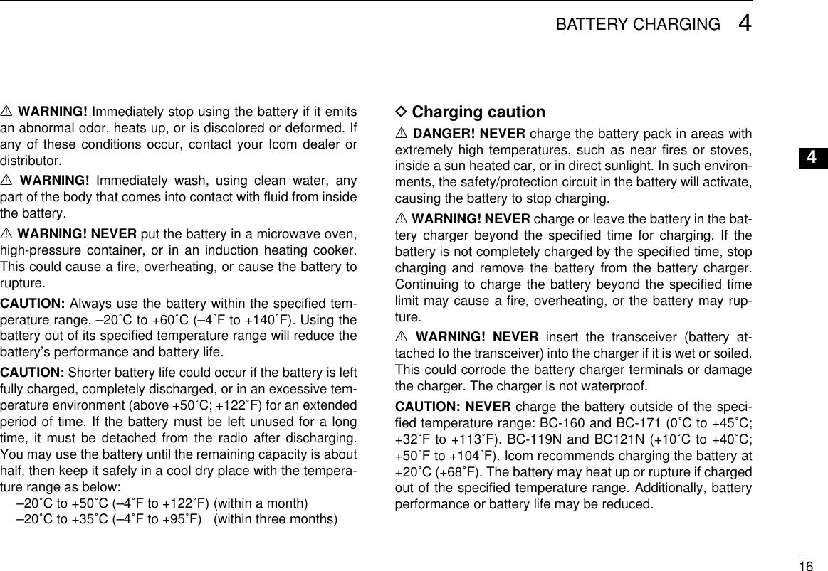 164BATTERY CHARGING12345678910111213141516R WARNING! Immediately stop using the battery if it emits an abnormal odor, heats up, or is discolored or deformed. If any of these conditions occur, contact your Icom dealer or distributor.R WARNING! Immediately wash, using clean water, any part of the body that comes into contact with ﬂuid from inside the battery.R WARNING! NEVER put the battery in a microwave oven, high-pressure container, or in an induction heating cooker. This could cause a ﬁre, overheating, or cause the battery to rupture.CAUTION: Always use the battery within the speciﬁed tem-perature range, –20˚C to +60˚C (–4˚F to +140˚F). Using the battery out of its speciﬁed temperature range will reduce the battery’s performance and battery life.CAUTION: Shorter battery life could occur if the battery is left fully charged, completely discharged, or in an excessive tem-perature environment (above +50˚C; +122˚F) for an extended period of time. If the battery must be left unused for a long time, it must be detached from the radio after discharging.  You may use the battery until the remaining capacity is about half, then keep it safely in a cool dry place with the tempera-ture range as below:  –20˚C to +50˚C (–4˚F to +122˚F) (within a month)  –20˚C to +35˚C (–4˚F to +95˚F)  (within three months)Charging caution DR DANGER! NEVER charge the battery pack in areas with extremely high temperatures, such as near ﬁres or stoves, inside a sun heated car, or in direct sunlight. In such environ-ments, the safety/protection circuit in the battery will activate, causing the battery to stop charging.R WARNING! NEVER charge or leave the battery in the bat-tery charger beyond the speciﬁed time for charging. If the battery is not completely charged by the speciﬁed time, stop charging and remove the battery from the battery charger. Continuing to charge the battery beyond the speciﬁed time limit may cause a ﬁre, overheating, or the battery may rup-ture.R WARNING! NEVER insert the transceiver (battery at-tached to the transceiver) into the charger if it is wet or soiled. This could corrode the battery charger terminals or damage the charger. The charger is not waterproof.CAUTION: NEVER charge the battery outside of the speci-ﬁed temperature range: BC-160 and BC-171 (0˚C to +45˚C; +32˚F to +113˚F). BC-119N and BC121N (+10˚C to +40˚C; +50˚F to +104˚F). Icom recommends charging the battery at +20˚C (+68˚F). The battery may heat up or rupture if charged out of the speciﬁed temperature range. Additionally, battery performance or battery life may be reduced.