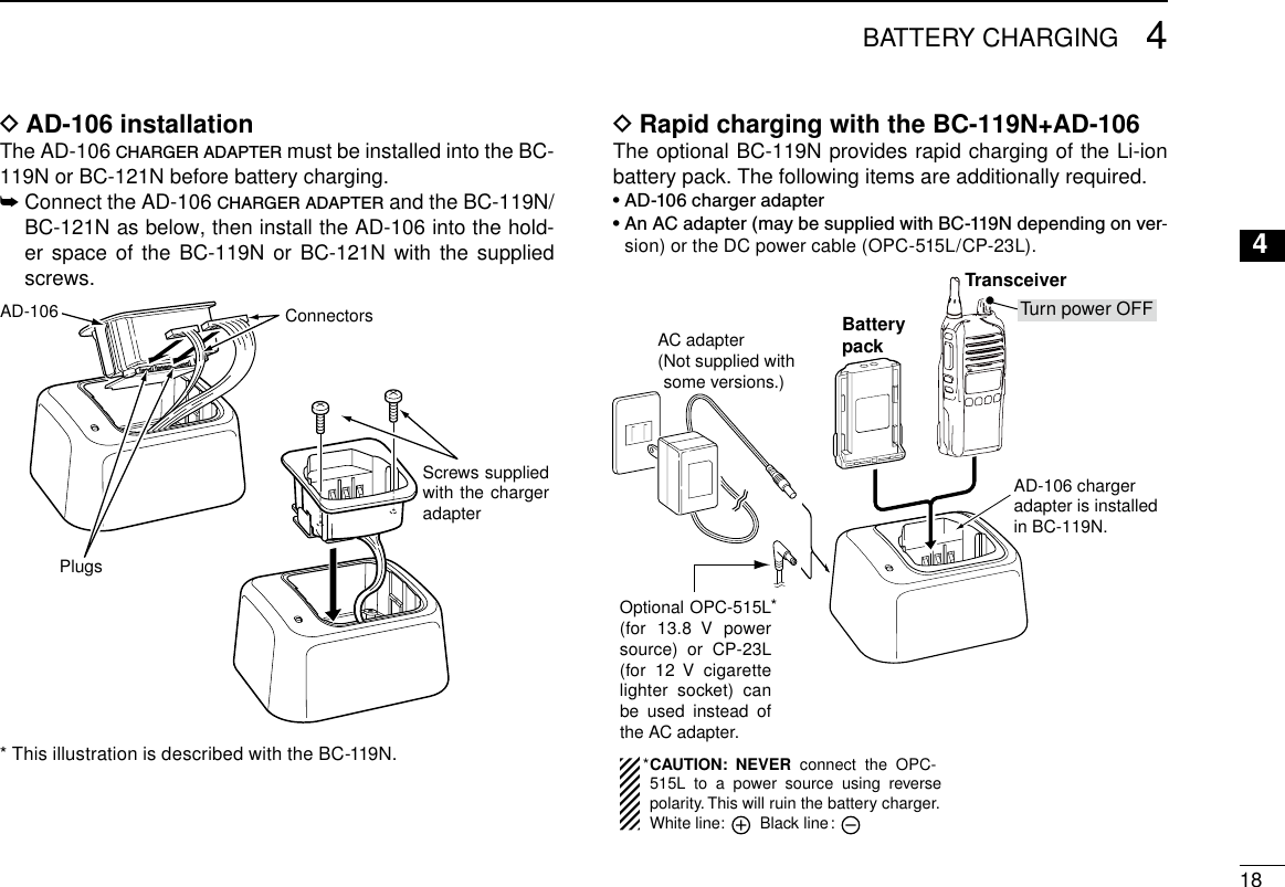 184BATTERY CHARGING12345678910111213141516AD-106 installation DThe AD-106 charger adapter must be installed into the BC-119N or BC-121N before battery charging.➥  Connect the AD-106 charger adapter and the BC-119N/BC-121N as below, then install the AD-106 into the hold-er space of the BC-119N or BC-121N with the supplied screws.Screws supplied with the charger adapterAD-106 ConnectorsPlugs* This illustration is described with the BC-119N.Rapid charging with the BC-119N+AD-106 DThe optional BC-119N provides rapid charging of the Li-ion battery pack. The following items are additionally required.• AD-106 charger adapter•  An AC adapter (may be supplied with BC-119N depending on ver-sion) or the DC power cable (OPC-515L/CP-23L).AD-106 charger adapter is installed in BC-119N.AC adapter(Not supplied with some versions.)Optional OPC-515L (for 13.8  V  power source)  or  CP-23L (for 12  V  cigarette lighter socket) can be  used  instead  of the AC adapter.TransceiverBatterypackTurn power OFFCAUTION:  NEVER  connect  the  OPC-515L  to  a  power  source  using  reverse polarity. This will ruin the battery charger.White line:        Black line :**