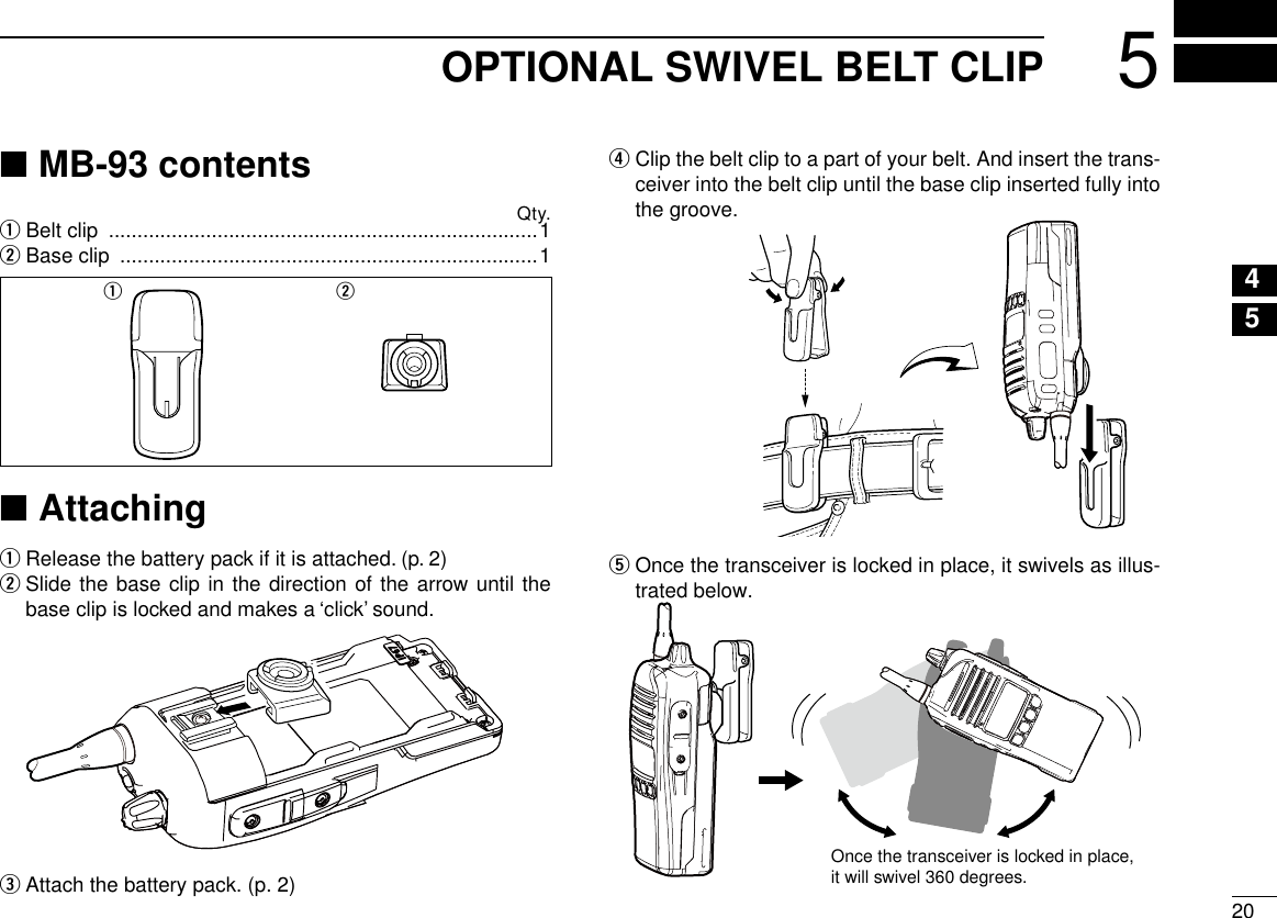 205OPTIONAL SWIVEL BELT CLIP12345678910111213141516MB-93 contents ■Qty.q Belt clip  ...........................................................................1w Base clip  .........................................................................1q wAttaching ■Release the battery pack if it is attached. (p. 2) q  w Slide the base clip in the direction of the arrow until the base clip is locked and makes a ‘click’ sound.Attach the battery pack. (p. 2) er  Clip the belt clip to a part of your belt. And insert the trans-ceiver into the belt clip until the base clip inserted fully into the groove.t  Once the transceiver is locked in place, it swivels as illus-trated below.Once the transceiver is locked in place,it will swivel 360 degrees.