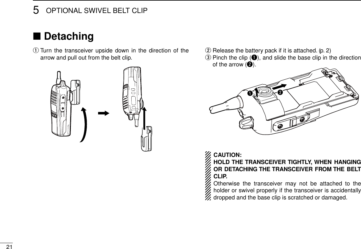 215OPTIONAL SWIVEL BELT CLIPDetaching ■  q Turn the transceiver upside down in the direction of the arrow and pull out from the belt clip. Release the battery pack if it is attached. (p. 2) w  e Pinch the clip (q), and slide the base clip in the direction of the arrow (w).qwCAUTION:HOLD THE TRANSCEIVER TIGHTLY, WHEN HANGING OR DETACHING THE TRANSCEIVER FROM THE BELT CLIP.Otherwise the transceiver may not be attached to the holder or swivel properly if the transceiver is accidentally dropped and the base clip is scratched or damaged.