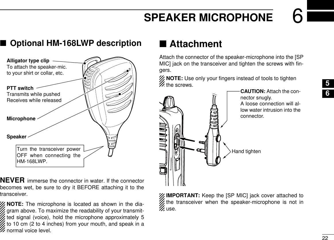 226SPEAKER MICROPHONE12345678910111213141516Optional HM-168LWP description ■Alligator type clipTo attach the speaker-mic.to your shirt or collar, etc.PTT switchTransmits while pushedReceives while releasedMicrophoneSpeakerTurn  the  transceiver  power OFF when connecting the HM-168LWP.NEVER immerse the connector in water. If the connector becomes wet, be sure to dry it BEFORE attaching it to the transceiver.  NOTE: The microphone is located as shown in the dia-gram above. To maximize the readability of your transmit-ted signal (voice), hold the microphone approximately 5 to 10 cm (2 to 4 inches) from your mouth, and speak in a normal voice level.Attachment ■Attach the connector of the speaker-microphone into the [SP MIC] jack on the transceiver and tighten the screws with ﬁn-gers.  NOTE: Use only your ﬁngers instead of tools to tighten the screws.   IMPORTANT: Keep the [SP MIC] jack cover attached to the transceiver when the speaker-microphone is not in use.Hand tightenCAUTION: Attach the con-nector snugly.A loose connection will al-low water intrusion into the connector.