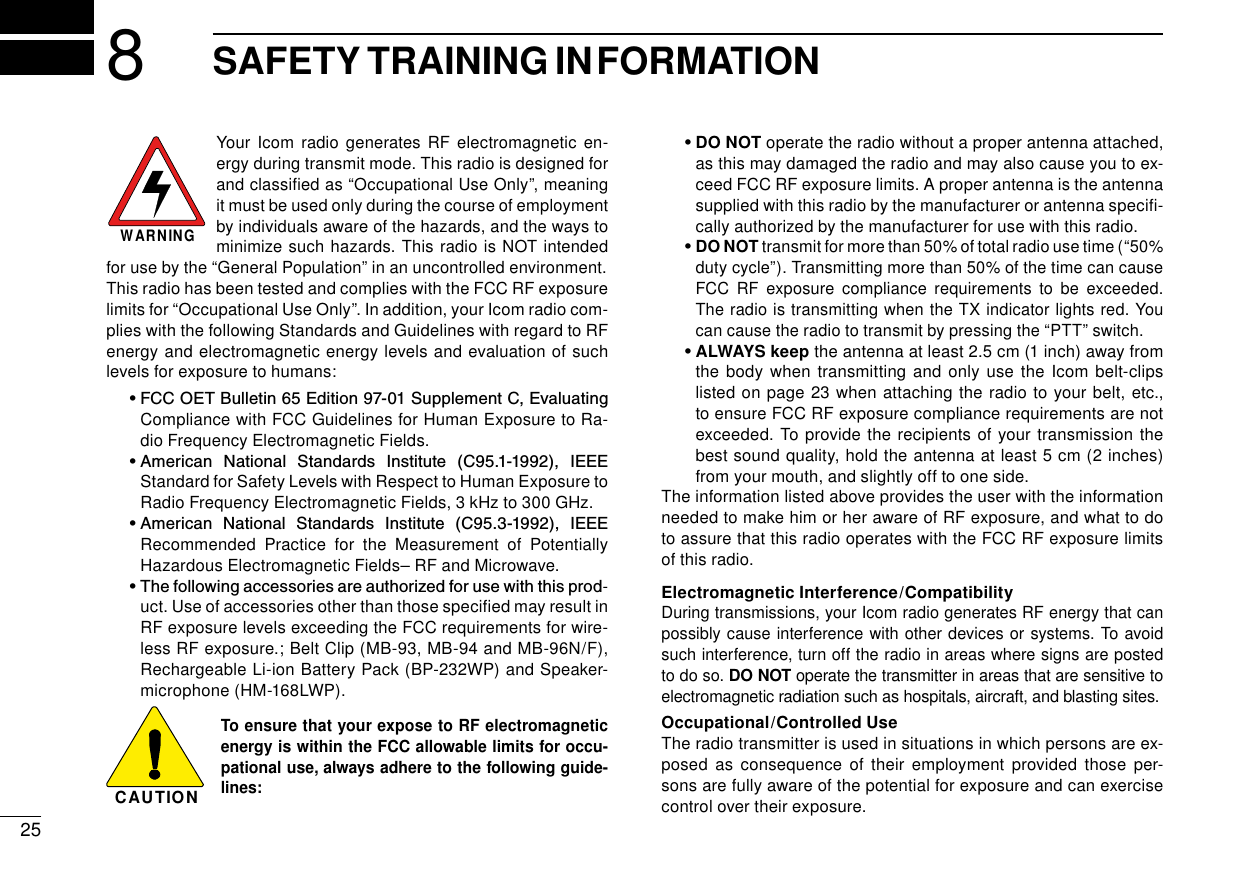 258SAFETY TRAINING INFORMATIONYour Icom radio generates RF electromagnetic en-ergy during transmit mode. This radio is designed for and classiﬁed as “Occupational Use Only”, meaning it must be used only during the course of employment by individuals aware of the hazards, and the ways to minimize such hazards. This radio is NOT intended for use by the “General Population” in an uncontrolled environment.This radio has been tested and complies with the FCC RF exposure limits for “Occupational Use Only”. In addition, your Icom radio com-plies with the following Standards and Guidelines with regard to RF energy and electromagnetic energy levels and evaluation of such levels for exposure to humans:  •  FCC OET Bulletin 65 Edition 97-01 Supplement C, Evaluating Compliance with FCC Guidelines for Human Exposure to Ra-dio Frequency Electromagnetic Fields.  •  American  National  Standards  Institute  (C95.1-1992),  IEEE Standard for Safety Levels with Respect to Human Exposure to Radio Frequency Electromagnetic Fields, 3 kHz to 300 GHz.  •  American  National  Standards  Institute  (C95.3-1992),  IEEE Recommended Practice for the Measurement of Potentially Hazardous Electromagnetic Fields– RF and Microwave.  •  The following accessories are authorized for use with this prod-uct. Use of accessories other than those speciﬁed may result in RF exposure levels exceeding the FCC requirements for wire-less RF exposure.; Belt Clip (MB-93, MB-94 and MB-96N/F), Rechargeable Li-ion Battery Pack (BP-232WP) and Speaker-microphone (HM-168LWP).To ensure that your expose to RF electromagnetic energy is within the FCC allowable limits for occu-pational use, always adhere to the following guide-lines:  •  DO NOT operate the radio without a proper antenna attached, as this may damaged the radio and may also cause you to ex-ceed FCC RF exposure limits. A proper antenna is the antenna supplied with this radio by the manufacturer or antenna speciﬁ-cally authorized by the manufacturer for use with this radio.  •  DO NOT transmit for more than 50% of total radio use time (“50% duty cycle”). Transmitting more than 50% of the time can cause FCC RF exposure compliance requirements to be exceeded. The radio is transmitting when the TX indicator lights red. You can cause the radio to transmit by pressing the “PTT” switch.  •  ALWAYS keep the antenna at least 2.5 cm (1 inch) away from the body when transmitting and only use the Icom belt-clips listed on page 23 when attaching the radio to your belt, etc., to ensure FCC RF exposure compliance requirements are not exceeded. To provide the recipients of your transmission the best sound quality, hold the antenna at least 5 cm (2 inches) from your mouth, and slightly off to one side.The information listed above provides the user with the information needed to make him or her aware of RF exposure, and what to do to assure that this radio operates with the FCC RF exposure limits of this radio.Electromagnetic Interference/CompatibilityDuring transmissions, your Icom radio generates RF energy that can possibly cause interference with other devices or systems. To avoid such interference, turn off the radio in areas where signs are posted to do so. DO NOT operate the transmitter in areas that are sensitive to electromagnetic radiation such as hospitals, aircraft, and blasting sites.Occupational/Controlled UseThe radio transmitter is used in situations in which persons are ex-posed as consequence of their employment provided those per-sons are fully aware of the potential for exposure and can exercise control over their exposure.WARNINGCAUTION