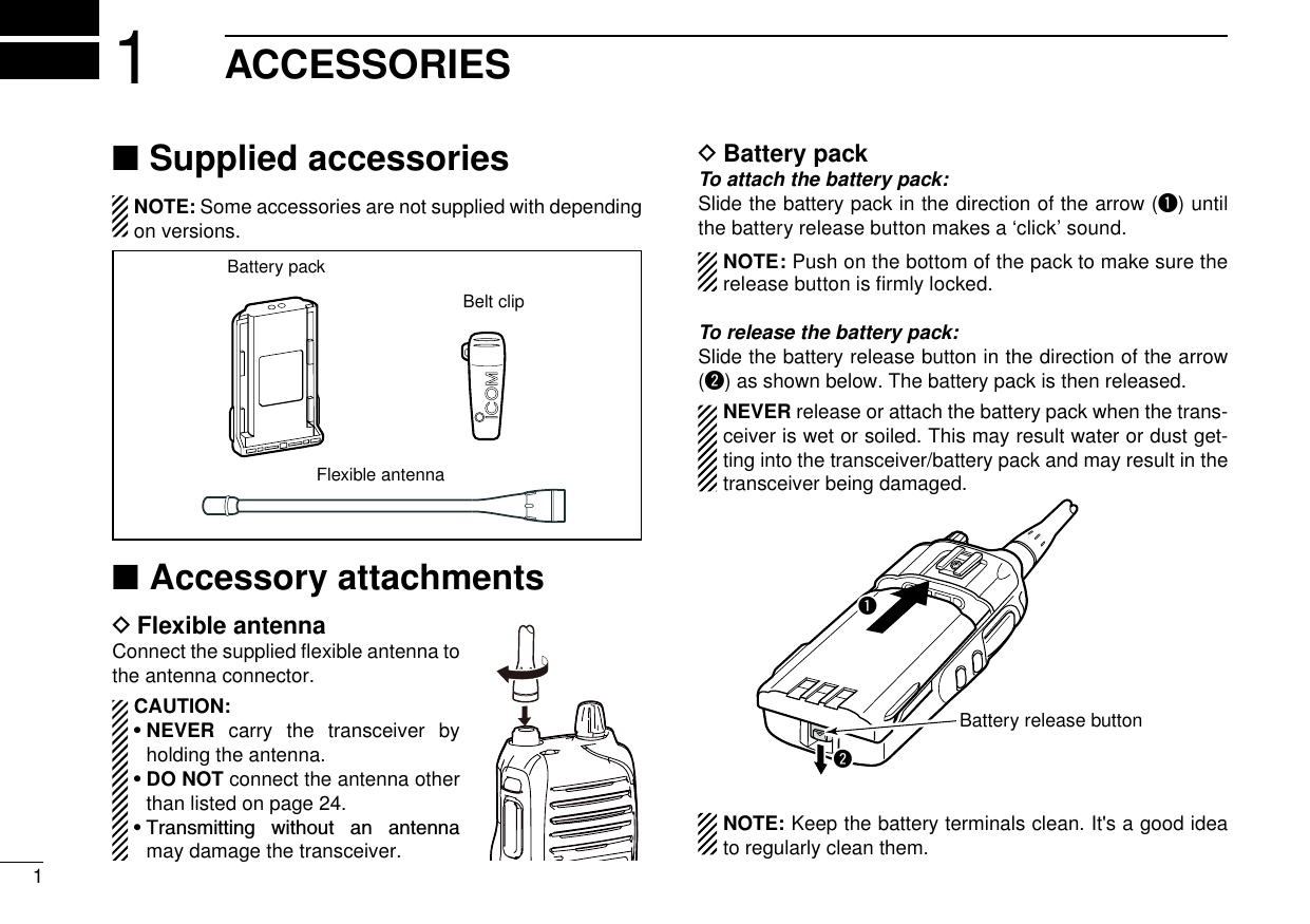 11ACCESSORIESSupplied accessories ■NOTE: Some accessories are not supplied with depending on versions.Flexible antennaBattery packBelt clipAccessory attachments ■Flexible antenna DConnect the supplied ﬂexible antenna to the antenna connector.CAUTION:•  NEVER  carry the transceiver by holding the antenna.•  DO NOT connect the antenna other than listed on page 24. •  Transmitting  without  an  antenna may damage the transceiver.Battery pack DTo attach the battery pack:Slide the battery pack in the direction of the arrow (q) until the battery release button makes a ‘click’ sound.  NOTE: Push on the bottom of the pack to make sure the release button is ﬁrmly locked. To release the battery pack:Slide the battery release button in the direction of the arrow (w) as shown below. The battery pack is then released.NEVER release or attach the battery pack when the trans-ceiver is wet or soiled. This may result water or dust get-ting into the transceiver/battery pack and may result in the transceiver being damaged.qwBattery release button  NOTE: Keep the battery terminals clean. It&apos;s a good idea to regularly clean them.