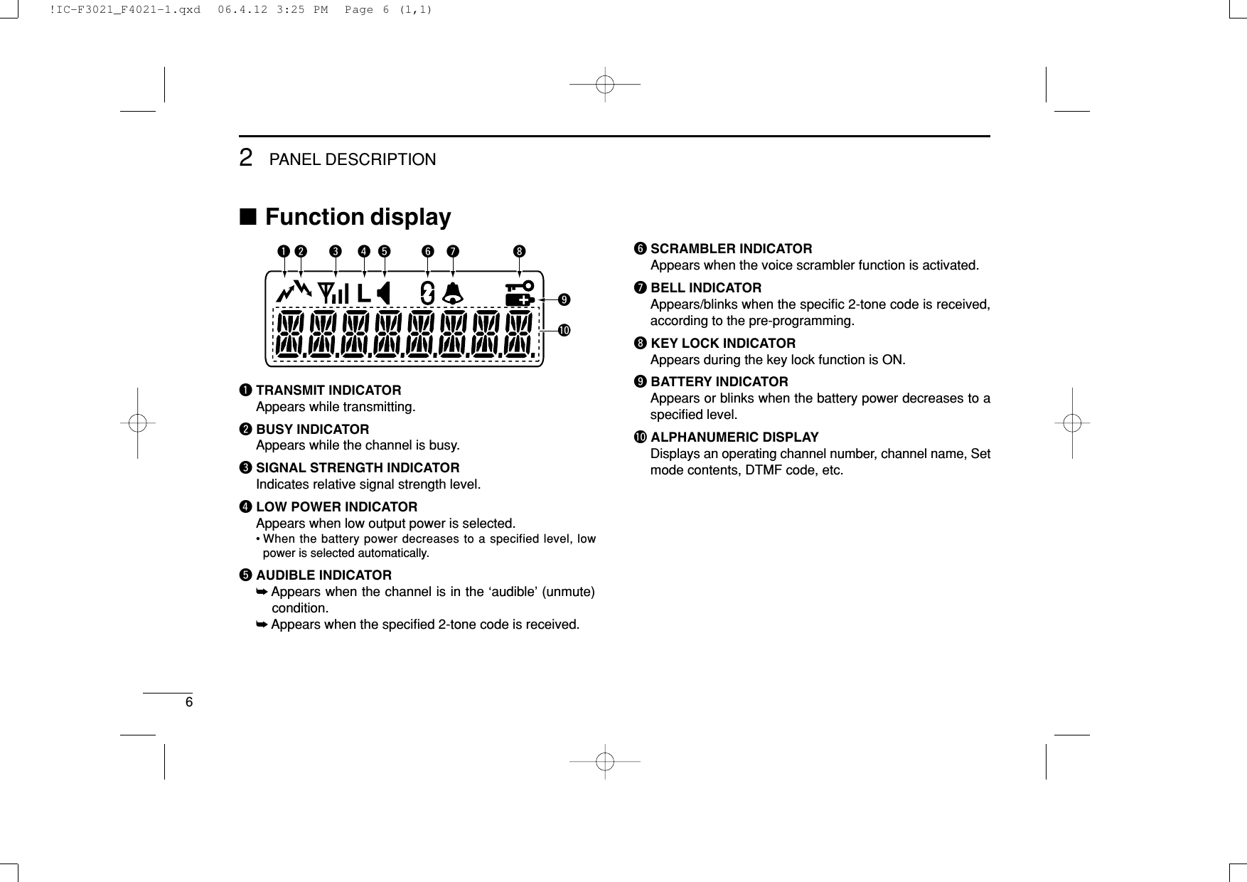 62PANEL DESCRIPTION■Function displayqTRANSMIT INDICATORAppears while transmitting.wBUSY INDICATORAppears while the channel is busy.eSIGNAL STRENGTH INDICATORIndicates relative signal strength level.rLOW POWER INDICATORAppears when low output power is selected.• When the battery power decreases to a specified level, lowpower is selected automatically.tAUDIBLE INDICATOR➥Appears when the channel is in the ‘audible’ (unmute)condition.➥Appears when the speciﬁed 2-tone code is received.ySCRAMBLER INDICATORAppears when the voice scrambler function is activated.uBELL INDICATORAppears/blinks when the speciﬁc 2-tone code is received,according to the pre-programming.iKEY LOCK INDICATORAppears during the key lock function is ON.oBATTERY INDICATORAppears or blinks when the battery power decreases to aspeciﬁed level.!0 ALPHANUMERIC DISPLAYDisplays an operating channel number, channel name, Setmode contents, DTMF code, etc.yq iutrewo!0!IC-F3021_F4021-1.qxd  06.4.12 3:25 PM  Page 6 (1,1)