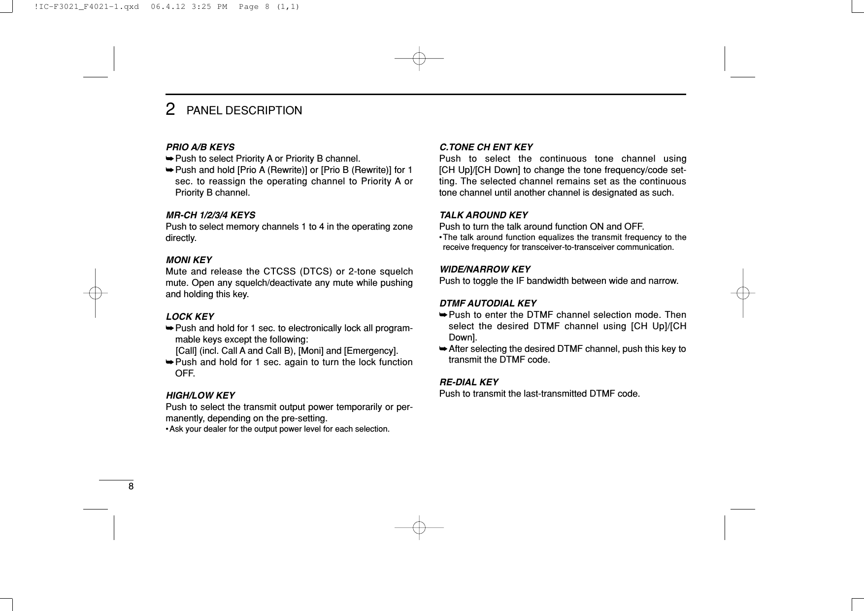 82PANEL DESCRIPTIONPRIO A/B KEYS➥Push to select Priority A or Priority B channel.➥Push and hold [Prio A (Rewrite)] or [Prio B (Rewrite)] for 1sec. to reassign the operating channel to Priority A orPriority B channel.MR-CH 1/2/3/4 KEYSPush to select memory channels 1 to 4 in the operating zonedirectly.MONI KEYMute and release the CTCSS (DTCS) or 2-tone squelchmute. Open any squelch/deactivate any mute while pushingand holding this key.LOCK KEY➥Push and hold for 1 sec. to electronically lock all program-mable keys except the following:[Call] (incl. Call A and Call B), [Moni] and [Emergency].➥Push and hold for 1 sec. again to turn the lock functionOFF.HIGH/LOW KEYPush to select the transmit output power temporarily or per-manently, depending on the pre-setting.•Ask your dealer for the output power level for each selection.C.TONE CH ENT KEYPush to select the continuous tone channel using [CH Up]/[CH Down] to change the tone frequency/code set-ting. The selected channel remains set as the continuoustone channel until another channel is designated as such.TALK AROUND KEYPush to turn the talk around function ON and OFF.•The talk around function equalizes the transmit frequency to thereceive frequency for transceiver-to-transceiver communication.WIDE/NARROW KEYPush to toggle the IF bandwidth between wide and narrow.DTMF AUTODIAL KEY➥Push to enter the DTMF channel selection mode. Thenselect the desired DTMF channel using [CH Up]/[CHDown].➥After selecting the desired DTMF channel, push this key totransmit the DTMF code.RE-DIAL KEYPush to transmit the last-transmitted DTMF code.!IC-F3021_F4021-1.qxd  06.4.12 3:25 PM  Page 8 (1,1)