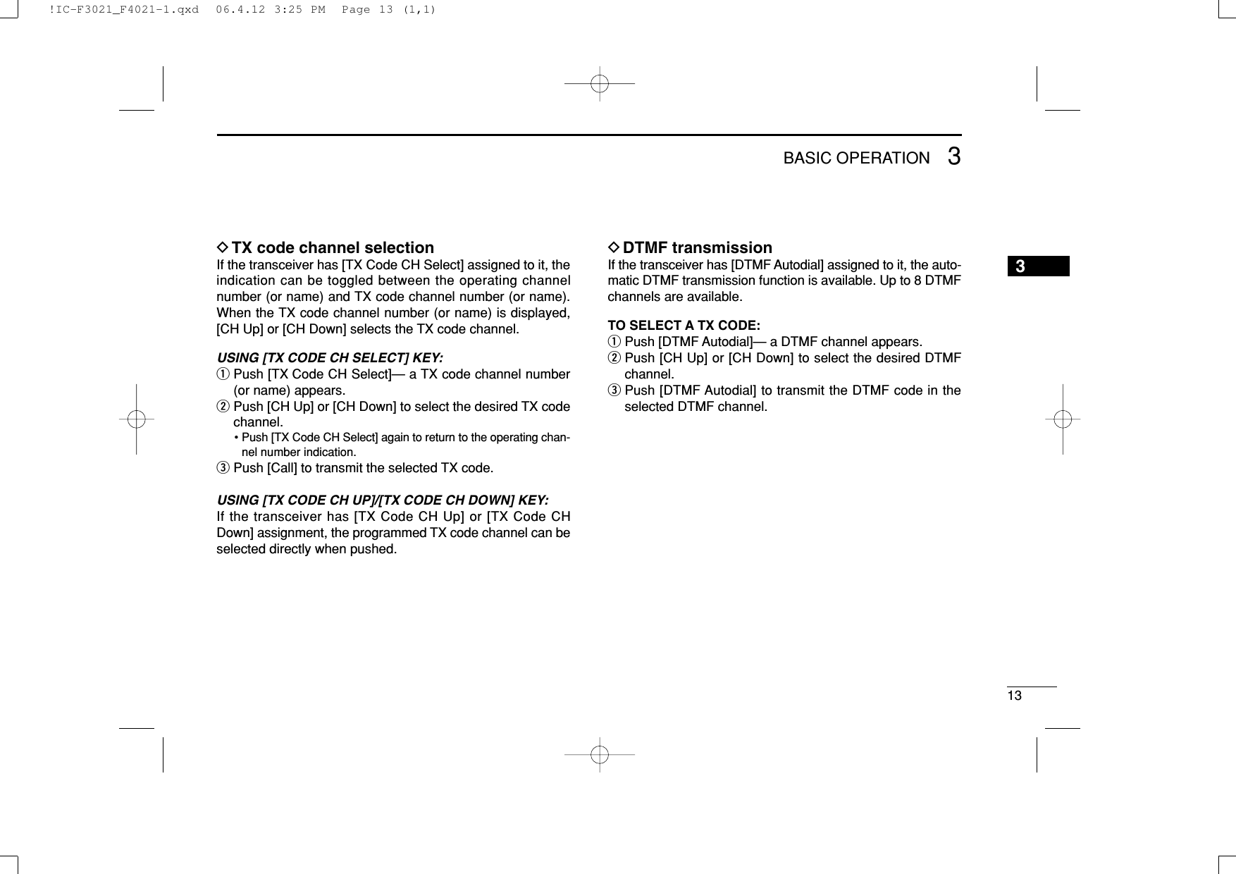 133BASIC OPERATION3DTX code channel selectionIf the transceiver has [TX Code CH Select] assigned to it, theindication can be toggled between the operating channelnumber (or name) and TX code channel number (or name).When the TX code channel number (or name) is displayed,[CH Up] or [CH Down] selects the TX code channel.USING [TX CODE CH SELECT] KEY: qPush [TX Code CH Select]— a TX code channel number(or name) appears.wPush [CH Up] or [CH Down] to select the desired TX codechannel.• Push [TX Code CH Select] again to return to the operating chan-nel number indication.ePush [Call] to transmit the selected TX code.USING [TX CODE CH UP]/[TX CODE CH DOWN] KEY:If the transceiver has [TX Code CH Up] or [TX Code CHDown] assignment, the programmed TX code channel can beselected directly when pushed.DDTMF transmissionIf the transceiver has [DTMF Autodial] assigned to it, the auto-matic DTMF transmission function is available. Up to 8 DTMFchannels are available.TO SELECT A TX CODE:qPush [DTMF Autodial]— a DTMF channel appears.wPush [CH Up] or [CH Down] to select the desired DTMFchannel.ePush [DTMF Autodial] to transmit the DTMF code in theselected DTMF channel.!IC-F3021_F4021-1.qxd  06.4.12 3:25 PM  Page 13 (1,1)