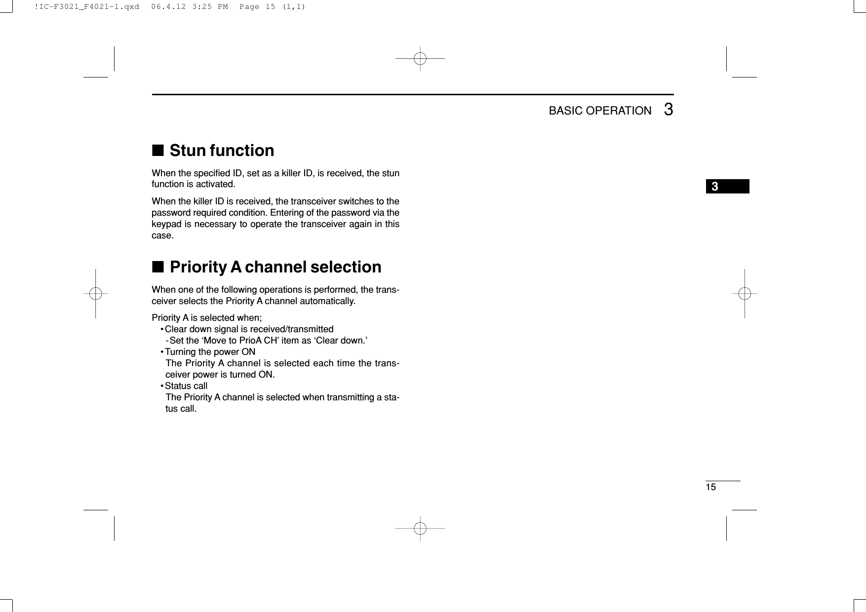 153BASIC OPERATION3■Stun functionWhen the speciﬁed ID, set as a killer ID, is received, the stunfunction is activated.When the killer ID is received, the transceiver switches to thepassword required condition. Entering of the password via thekeypad is necessary to operate the transceiver again in thiscase.■Priority A channel selectionWhen one of the following operations is performed, the trans-ceiver selects the Priority A channel automatically.Priority A is selected when;• Clear down signal is received/transmitted-Set the ‘Move to PrioA CH’ item as ‘Clear down.’• Turning the power ONThe Priority A channel is selected each time the trans-ceiver power is turned ON.• Status callThe Priority A channel is selected when transmitting a sta-tus call.!IC-F3021_F4021-1.qxd  06.4.12 3:25 PM  Page 15 (1,1)