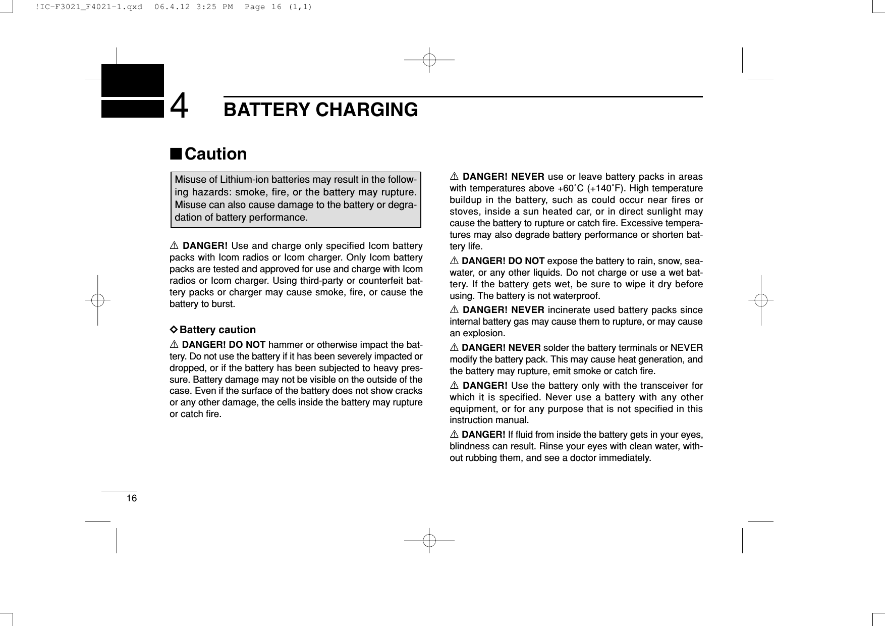 164BATTERY CHARGING■CautionRDANGER! Use and charge only specified Icom batterypacks with Icom radios or Icom charger. Only Icom batterypacks are tested and approved for use and charge with Icomradios or Icom charger. Using third-party or counterfeit bat-tery packs or charger may cause smoke, fire, or cause thebattery to burst.DDBattery cautionRDANGER! DO NOT hammer or otherwise impact the bat-tery. Do not use the battery if it has been severely impacted ordropped, or if the battery has been subjected to heavy pres-sure. Battery damage may not be visible on the outside of thecase. Even if the surface of the battery does not show cracksor any other damage, the cells inside the battery may ruptureor catch ﬁre.RDANGER! NEVER use or leave battery packs in areaswith temperatures above +60˚C (+140˚F). High temperaturebuildup in the battery, such as could occur near fires orstoves, inside a sun heated car, or in direct sunlight maycause the battery to rupture or catch ﬁre. Excessive tempera-tures may also degrade battery performance or shorten bat-tery life.RDANGER! DO NOT expose the battery to rain, snow, sea-water, or any other liquids. Do not charge or use a wet bat-tery. If the battery gets wet, be sure to wipe it dry beforeusing. The battery is not waterproof.RDANGER! NEVER incinerate used battery packs sinceinternal battery gas may cause them to rupture, or may causean explosion.RDANGER! NEVER solder the battery terminals or NEVERmodify the battery pack. This may cause heat generation, andthe battery may rupture, emit smoke or catch ﬁre.RDANGER! Use the battery only with the transceiver forwhich it is specified. Never use a battery with any otherequipment, or for any purpose that is not specified in thisinstruction manual.RDANGER! If ﬂuid from inside the battery gets in your eyes,blindness can result. Rinse your eyes with clean water, with-out rubbing them, and see a doctor immediately.Misuse of Lithium-ion batteries may result in the follow-ing hazards: smoke, fire, or the battery may rupture.Misuse can also cause damage to the battery or degra-dation of battery performance.!IC-F3021_F4021-1.qxd  06.4.12 3:25 PM  Page 16 (1,1)