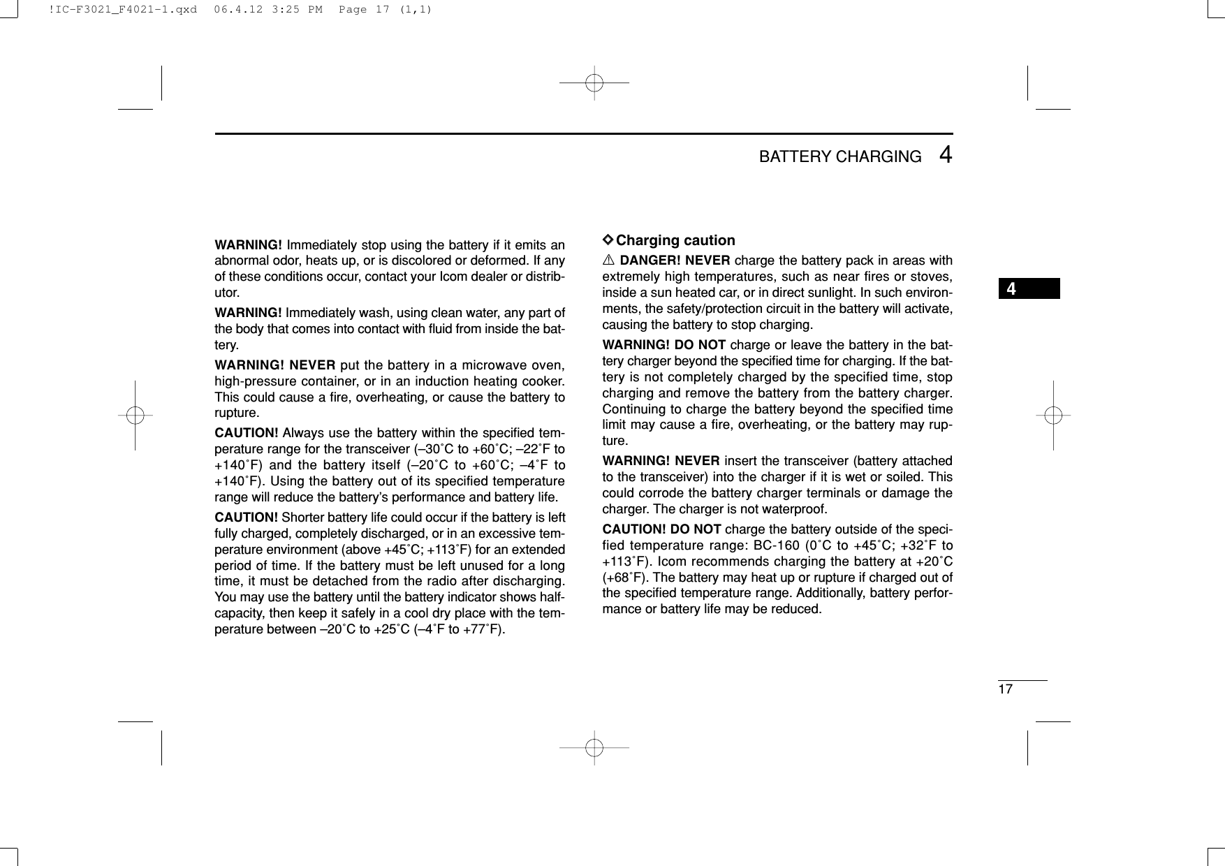 174BATTERY CHARGING4WARNING! Immediately stop using the battery if it emits anabnormal odor, heats up, or is discolored or deformed. If anyof these conditions occur, contact your Icom dealer or distrib-utor.WARNING! Immediately wash, using clean water, any part ofthe body that comes into contact with ﬂuid from inside the bat-tery.WARNING! NEVER put the battery in a microwave oven,high-pressure container, or in an induction heating cooker.This could cause a ﬁre, overheating, or cause the battery torupture.CAUTION! Always use the battery within the speciﬁed tem-perature range for the transceiver (–30˚C to +60˚C; –22˚F to+140˚F) and the battery itself (–20˚C to +60˚C; –4˚F to+140˚F). Using the battery out of its specified temperaturerange will reduce the battery’s performance and battery life.CAUTION! Shorter battery life could occur if the battery is leftfully charged, completely discharged, or in an excessive tem-perature environment (above +45˚C; +113˚F) for an extendedperiod of time. If the battery must be left unused for a longtime, it must be detached from the radio after discharging.You may use the battery until the battery indicator shows half-capacity, then keep it safely in a cool dry place with the tem-perature between –20˚C to +25˚C (–4˚F to +77˚F).DDCharging cautionRDANGER! NEVER charge the battery pack in areas withextremely high temperatures, such as near fires or stoves,inside a sun heated car, or in direct sunlight. In such environ-ments, the safety/protection circuit in the battery will activate,causing the battery to stop charging.WARNING! DO NOT charge or leave the battery in the bat-tery charger beyond the speciﬁed time for charging. If the bat-tery is not completely charged by the specified time, stopcharging and remove the battery from the battery charger.Continuing to charge the battery beyond the specified timelimit may cause a ﬁre, overheating, or the battery may rup-ture.WARNING! NEVER insert the transceiver (battery attachedto the transceiver) into the charger if it is wet or soiled. Thiscould corrode the battery charger terminals or damage thecharger. The charger is not waterproof.CAUTION! DO NOT charge the battery outside of the speci-fied temperature range: BC-160 (0˚C to +45˚C; +32˚F to+113˚F). Icom recommends charging the battery at +20˚C(+68˚F). The battery may heat up or rupture if charged out ofthe speciﬁed temperature range. Additionally, battery perfor-mance or battery life may be reduced.!IC-F3021_F4021-1.qxd  06.4.12 3:25 PM  Page 17 (1,1)