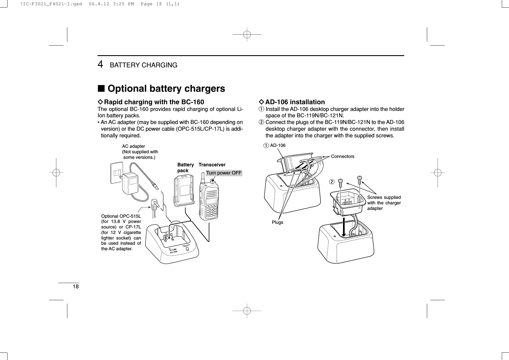 184BATTERY CHARGING■Optional battery chargersïRapid charging with the BC-160The optional BC-160 provides rapid charging of optional Li-Ion battery packs.• An AC adapter (may be supplied with BC-160 depending onversion) or the DC power cable (OPC-515L/CP-17L) is addi-tionally required.ïAD-106 installationqInstall the AD-106 desktop charger adapter into the holderspace of the BC-119N/BC-121N.wConnect the plugs of the BC-119N/BC-121N to the AD-106desktop charger adapter with the connector, then installthe adapter into the charger with the supplied screws.Screws supplied with the charger adapterAD-106ConnectorsPlugsqwAC adapter(Not supplied with  some versions.)Optional OPC-515L (for 13.8 V power source) or CP-17L (for 12 V cigarette lighter socket) can be used instead of the AC adapter.TransceiverBatterypack Turn power OFF!IC-F3021_F4021-1.qxd  06.4.12 3:25 PM  Page 18 (1,1)