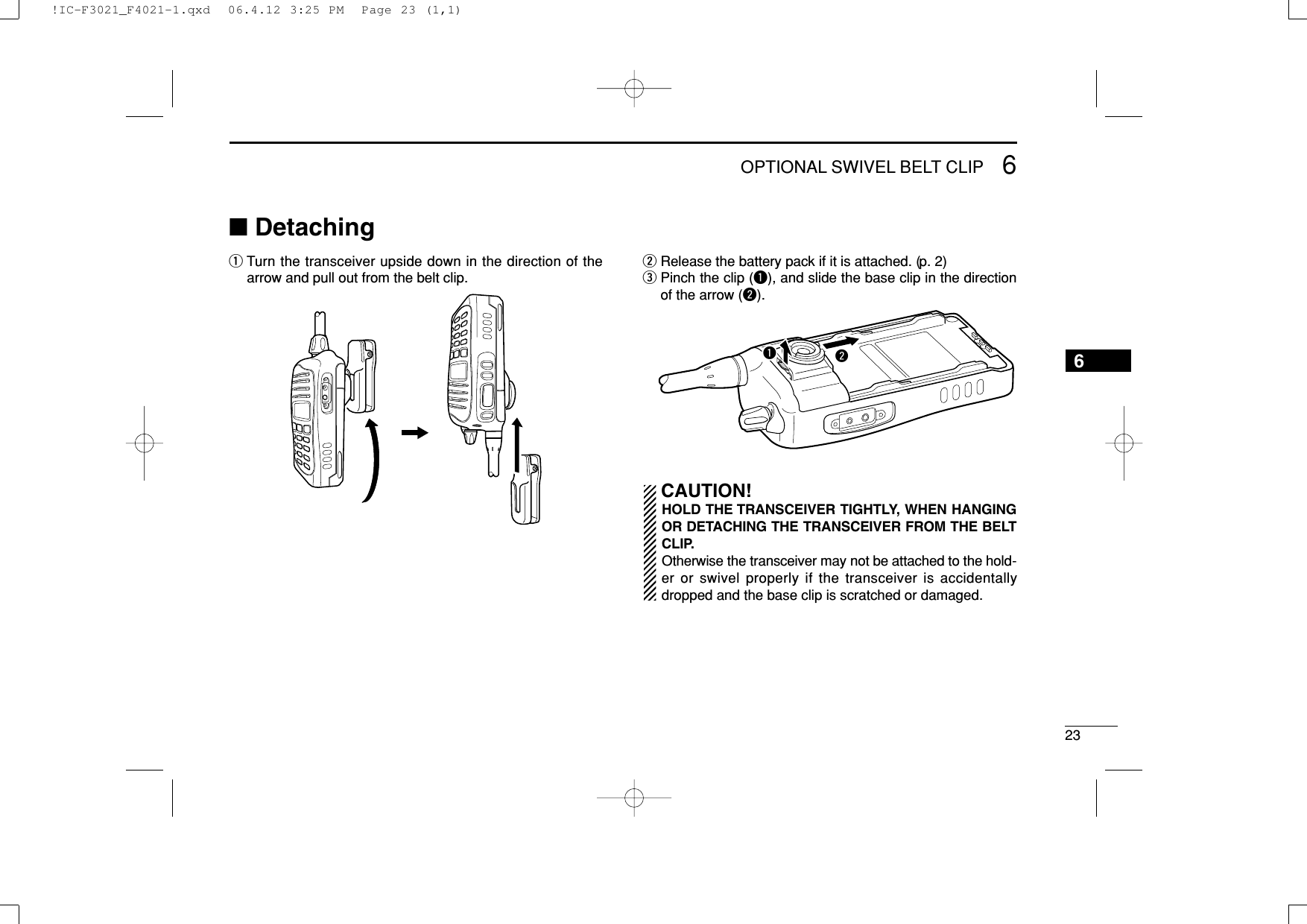 236OPTIONAL SWIVEL BELT CLIP6■DetachingqTurn the transceiver upside down in the direction of thearrow and pull out from the belt clip.wRelease the battery pack if it is attached. (p. 2)ePinch the clip (q), and slide the base clip in the directionof the arrow (w).CAUTION!HOLD THE TRANSCEIVER TIGHTLY, WHEN HANGINGOR DETACHING THE TRANSCEIVER FROM THE BELTCLIP.Otherwise the transceiver may not be attached to the hold-er or swivel properly if the transceiver is accidentallydropped and the base clip is scratched or damaged.qw!IC-F3021_F4021-1.qxd  06.4.12 3:25 PM  Page 23 (1,1)