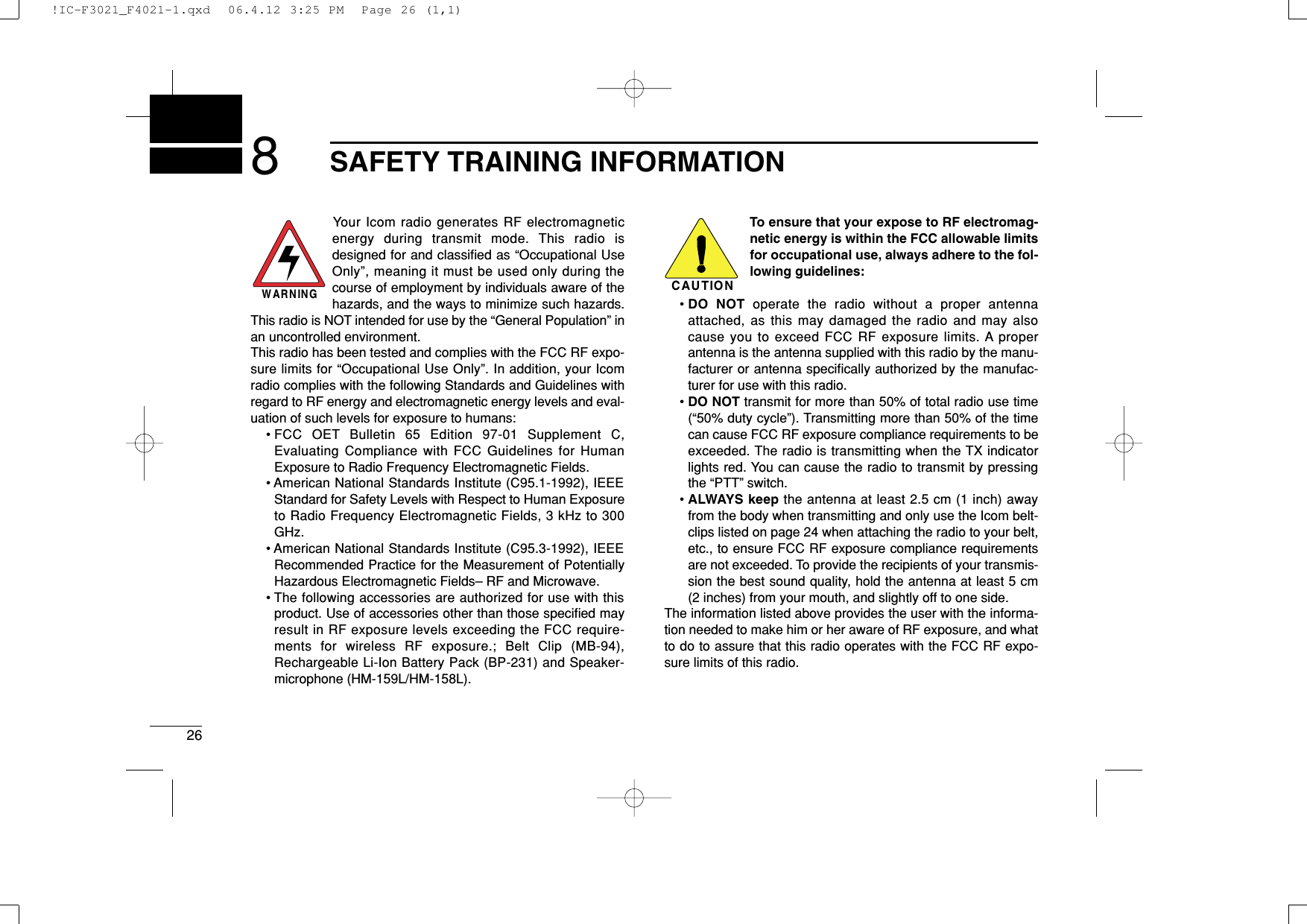 268SAFETY TRAINING INFORMATIONYour Icom radio generates RF electromagneticenergy during transmit mode. This radio isdesigned for and classiﬁed as “Occupational UseOnly”, meaning it must be used only during thecourse of employment by individuals aware of thehazards, and the ways to minimize such hazards.This radio is NOT intended for use by the “General Population” inan uncontrolled environment.This radio has been tested and complies with the FCC RF expo-sure limits for “Occupational Use Only”. In addition, your Icomradio complies with the following Standards and Guidelines withregard to RF energy and electromagnetic energy levels and eval-uation of such levels for exposure to humans:• FCC OET Bulletin 65 Edition 97-01 Supplement C,Evaluating Compliance with FCC Guidelines for HumanExposure to Radio Frequency Electromagnetic Fields.• American National Standards Institute (C95.1-1992), IEEEStandard for Safety Levels with Respect to Human Exposureto Radio Frequency Electromagnetic Fields, 3 kHz to 300GHz.• American National Standards Institute (C95.3-1992), IEEERecommended Practice for the Measurement of PotentiallyHazardous Electromagnetic Fields– RF and Microwave.• The following accessories are authorized for use with thisproduct. Use of accessories other than those speciﬁed mayresult in RF exposure levels exceeding the FCC require-ments for wireless RF exposure.; Belt Clip (MB-94),Rechargeable Li-Ion Battery Pack (BP-231) and Speaker-microphone (HM-159L/HM-158L).To ensure that your expose to RF electromag-netic energy is within the FCC allowable limitsfor occupational use, always adhere to the fol-lowing guidelines:• DO NOT operate the radio without a proper antennaattached, as this may damaged the radio and may alsocause you to exceed FCC RF exposure limits. A properantenna is the antenna supplied with this radio by the manu-facturer or antenna speciﬁcally authorized by the manufac-turer for use with this radio.• DO NOT transmit for more than 50% of total radio use time(“50% duty cycle”). Transmitting more than 50% of the timecan cause FCC RF exposure compliance requirements to beexceeded. The radio is transmitting when the TX indicatorlights red. You can cause the radio to transmit by pressingthe “PTT” switch.• ALWAYS keep the antenna at least 2.5 cm (1 inch) awayfrom the body when transmitting and only use the Icom belt-clips listed on page 24 when attaching the radio to your belt,etc., to ensure FCC RF exposure compliance requirementsare not exceeded. To provide the recipients of your transmis-sion the best sound quality, hold the antenna at least 5 cm(2 inches) from your mouth, and slightly off to one side.The information listed above provides the user with the informa-tion needed to make him or her aware of RF exposure, and whatto do to assure that this radio operates with the FCC RF expo-sure limits of this radio.CAUTIONWARNING!IC-F3021_F4021-1.qxd  06.4.12 3:25 PM  Page 26 (1,1)