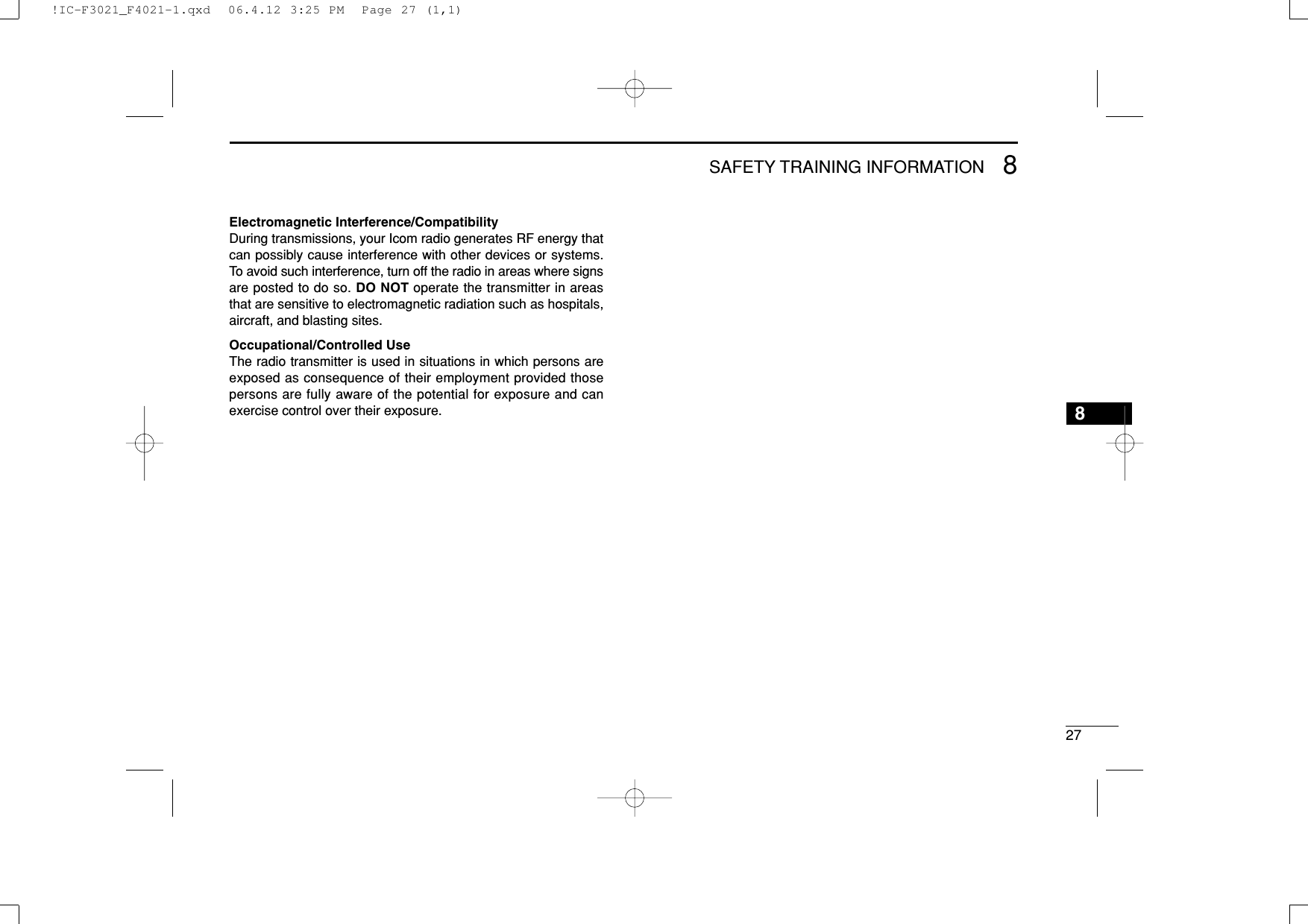 278SAFETY TRAINING INFORMATION8Electromagnetic Interference/CompatibilityDuring transmissions, your Icom radio generates RF energy thatcan possibly cause interference with other devices or systems.To avoid such interference, turn off the radio in areas where signsare posted to do so. DO NOT operate the transmitter in areasthat are sensitive to electromagnetic radiation such as hospitals,aircraft, and blasting sites.Occupational/Controlled UseThe radio transmitter is used in situations in which persons areexposed as consequence of their employment provided thosepersons are fully aware of the potential for exposure and canexercise control over their exposure.!IC-F3021_F4021-1.qxd  06.4.12 3:25 PM  Page 27 (1,1)