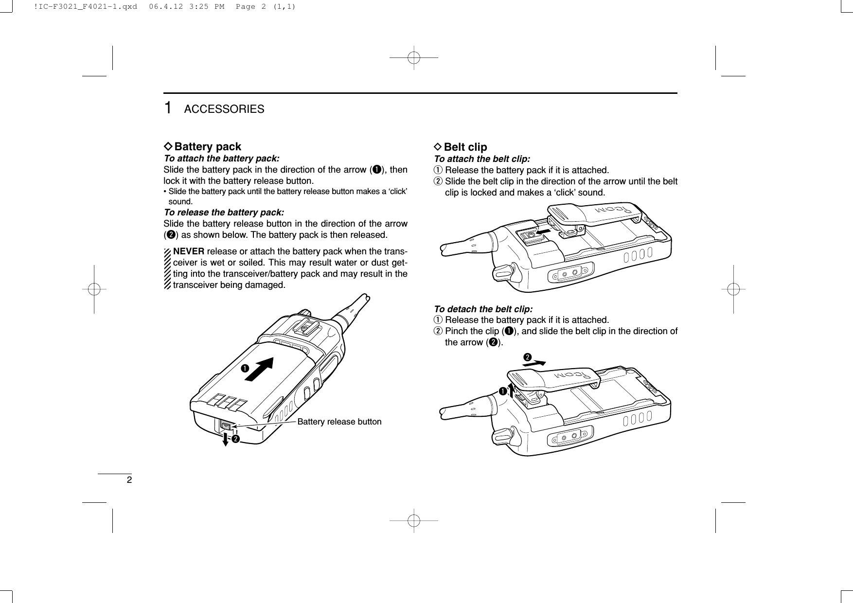 21ACCESSORIESïBattery packTo attach the battery pack:Slide the battery pack in the direction of the arrow (q), thenlock it with the battery release button.• Slide the battery pack until the battery release button makes a ‘click’sound.To release the battery pack:Slide the battery release button in the direction of the arrow(w) as shown below. The battery pack is then released.NEVER release or attach the battery pack when the trans-ceiver is wet or soiled. This may result water or dust get-ting into the transceiver/battery pack and may result in thetransceiver being damaged.DBelt clipTo attach the belt clip:qRelease the battery pack if it is attached.wSlide the belt clip in the direction of the arrow until the beltclip is locked and makes a ‘click’ sound.To detach the belt clip:qRelease the battery pack if it is attached.wPinch the clip (q), and slide the belt clip in the direction ofthe arrow (w).qwqwBattery release button!IC-F3021_F4021-1.qxd  06.4.12 3:25 PM  Page 2 (1,1)