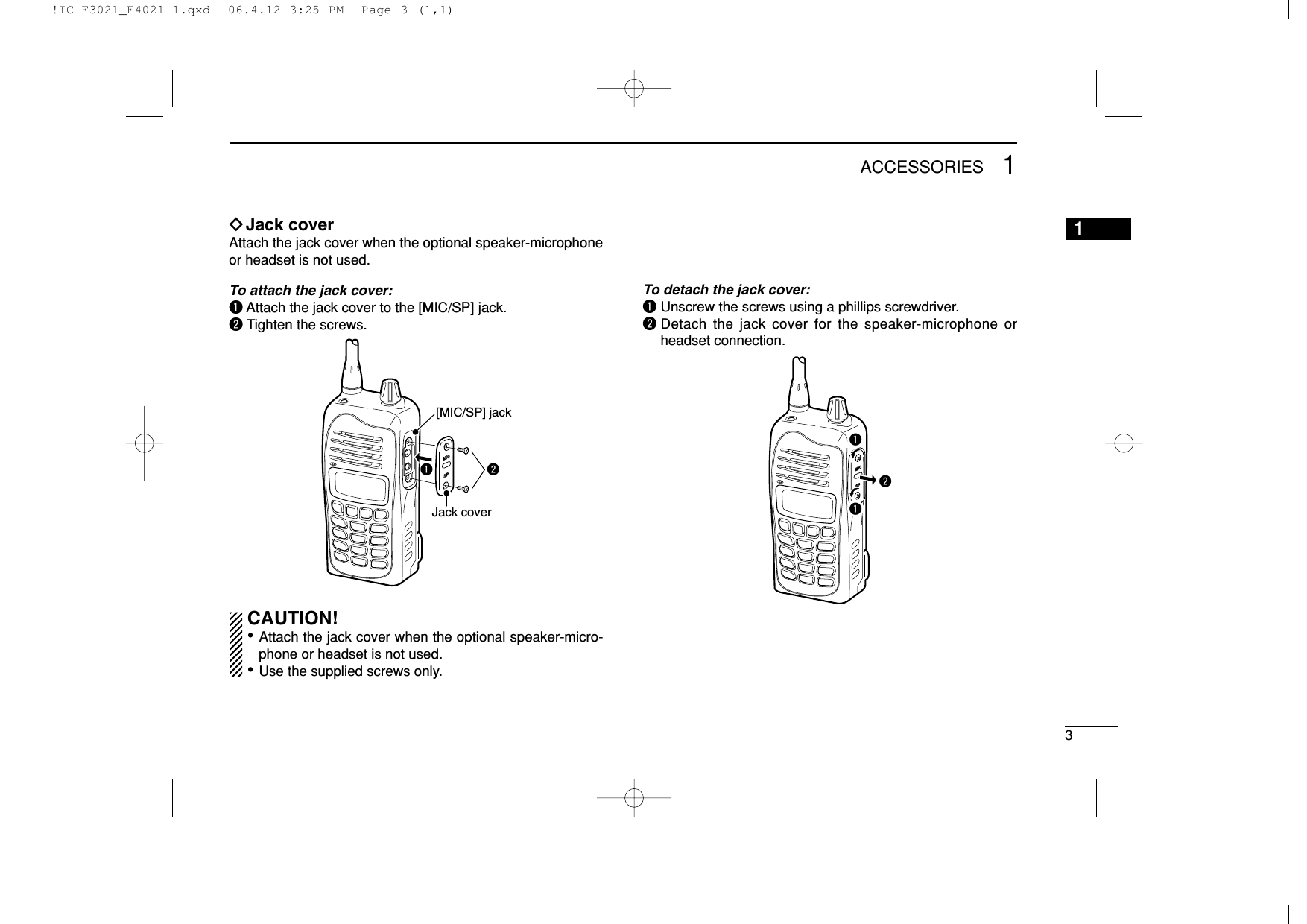 31ACCESSORIES1ïJack coverAttach the jack cover when the optional speaker-microphoneor headset is not used.To attach the jack cover:qAttach the jack cover to the [MIC/SP] jack.wTighten the screws.CAUTION!• Attach the jack cover when the optional speaker-micro-phone or headset is not used.• Use the supplied screws only.To detach the jack cover:qUnscrew the screws using a phillips screwdriver.wDetach the jack cover for the speaker-microphone orheadset connection.qqwqw[MIC/SP] jackJack cover!IC-F3021_F4021-1.qxd  06.4.12 3:25 PM  Page 3 (1,1)