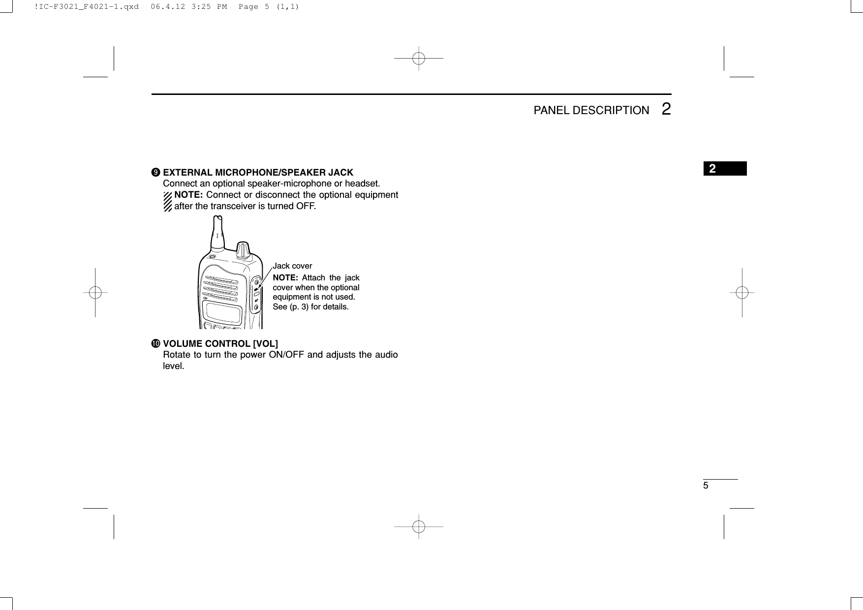 52PANEL DESCRIPTION2oEXTERNAL MICROPHONE/SPEAKER JACKConnect an optional speaker-microphone or headset.NOTE: Connect or disconnect the optional equipmentafter the transceiver is turned OFF.!0 VOLUME CONTROL [VOL]Rotate to turn the power ON/OFF and adjusts the audiolevel.Jack coverNOTE: Attach the jack cover when the optional equipment is not used. See (p. 3) for details.!IC-F3021_F4021-1.qxd  06.4.12 3:25 PM  Page 5 (1,1)