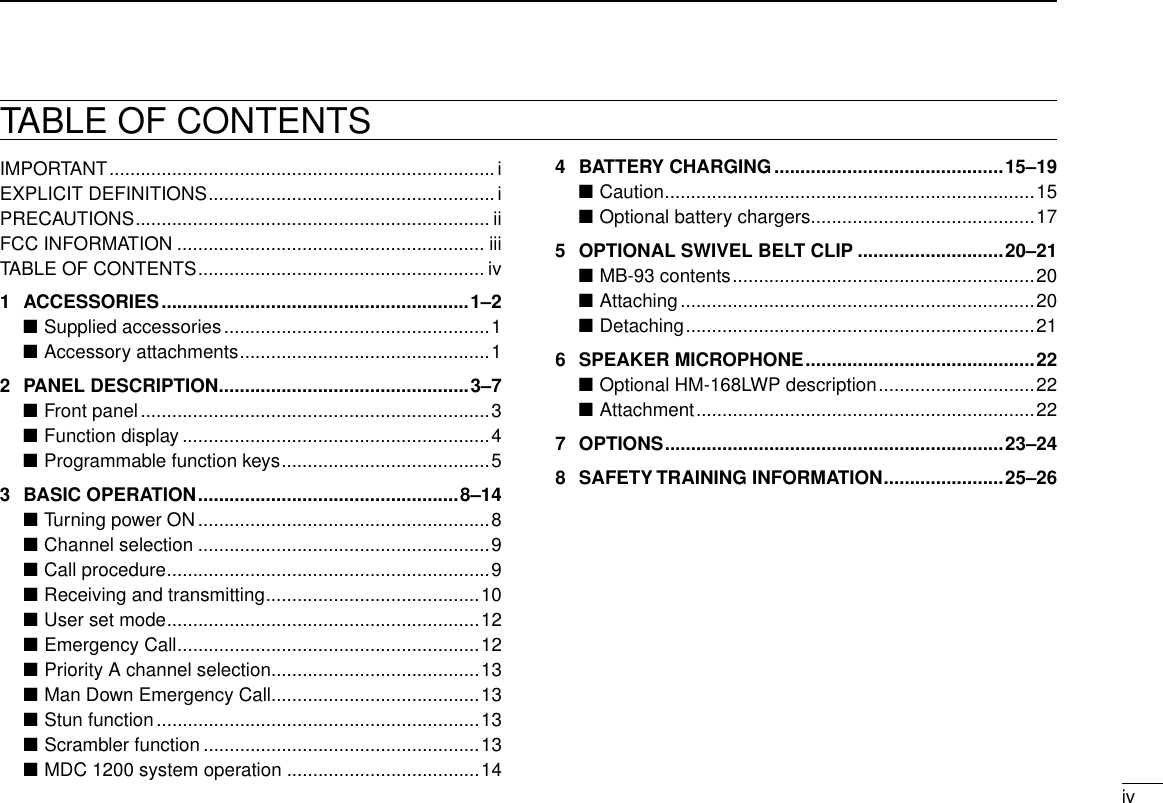 iv12345678910111213141516TABLE OF CONTENTSIMPORTANT ..........................................................................iEXPLICIT DEFINITIONS .......................................................iPRECAUTIONS .................................................................... iiFCC INFORMATION ........................................................... iiiTABLE OF CONTENTS ....................................................... iv1  ACCESSORIES ...........................................................1–2Supplied accessories ■ ...................................................1Accessory attachments ■ ................................................12  PANEL DESCRIPTION ................................................3–7Front panel ■ ...................................................................3Function display ■ ...........................................................4Programmable function keys ■ ........................................53  BASIC OPERATION ..................................................8–14Turning power ON ■ ........................................................8Channel selection ■ ........................................................9Call procedure ■ ..............................................................9Receiving and transmitting ■ .........................................10User set mode ■ ............................................................12Emergency Call ■ ..........................................................12Priority A channel selection ■ ........................................13Man Down Emergency Call ■........................................13Stun function ■ ..............................................................13Scrambler function ■ .....................................................13MDC 1200 system operation ■ .....................................144  BATTERY CHARGING ............................................15–19Caution ■ .......................................................................15Optional battery chargers ■ ...........................................175  OPTIONAL SWIVEL BELT CLIP ............................20–21MB-93 contents ■ ..........................................................20Attaching ■ ....................................................................20Detaching ■ ...................................................................216  SPEAKER MICROPHONE ............................................22Optional HM-168LWP description ■ ..............................22Attachment ■ .................................................................227  OPTIONS .................................................................23–248  SAFETY TRAINING INFORMATION .......................25–26