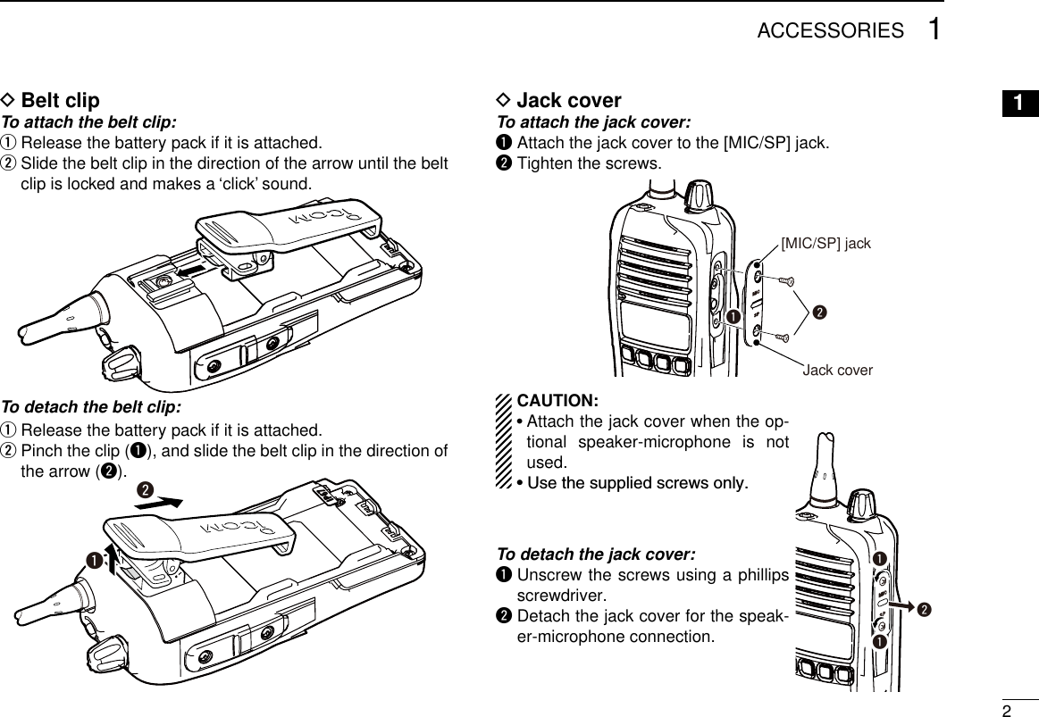 21ACCESSORIES1Belt clip DTo attach the belt clip:Release the battery pack if it is attached. q  w Slide the belt clip in the direction of the arrow until the belt clip is locked and makes a ‘click’ sound.To detach the belt clip: Release the battery pack if it is attached. q Pinch the clip ( wq), and slide the belt clip in the direction of the arrow (w).qwJack cover DTo attach the jack cover:q  Attach the jack cover to the [MIC/SP] jack.w Tighten the screws.w[MIC/SP] jackJack coverqqqw  CAUTION:  •  Attach the jack cover when the op-tional speaker-microphone is not used.  • Use the supplied screws only.To detach the jack cover:q  Unscrew the screws using a phillips screwdriver.w  Detach the jack cover for the speak-er-microphone connection.