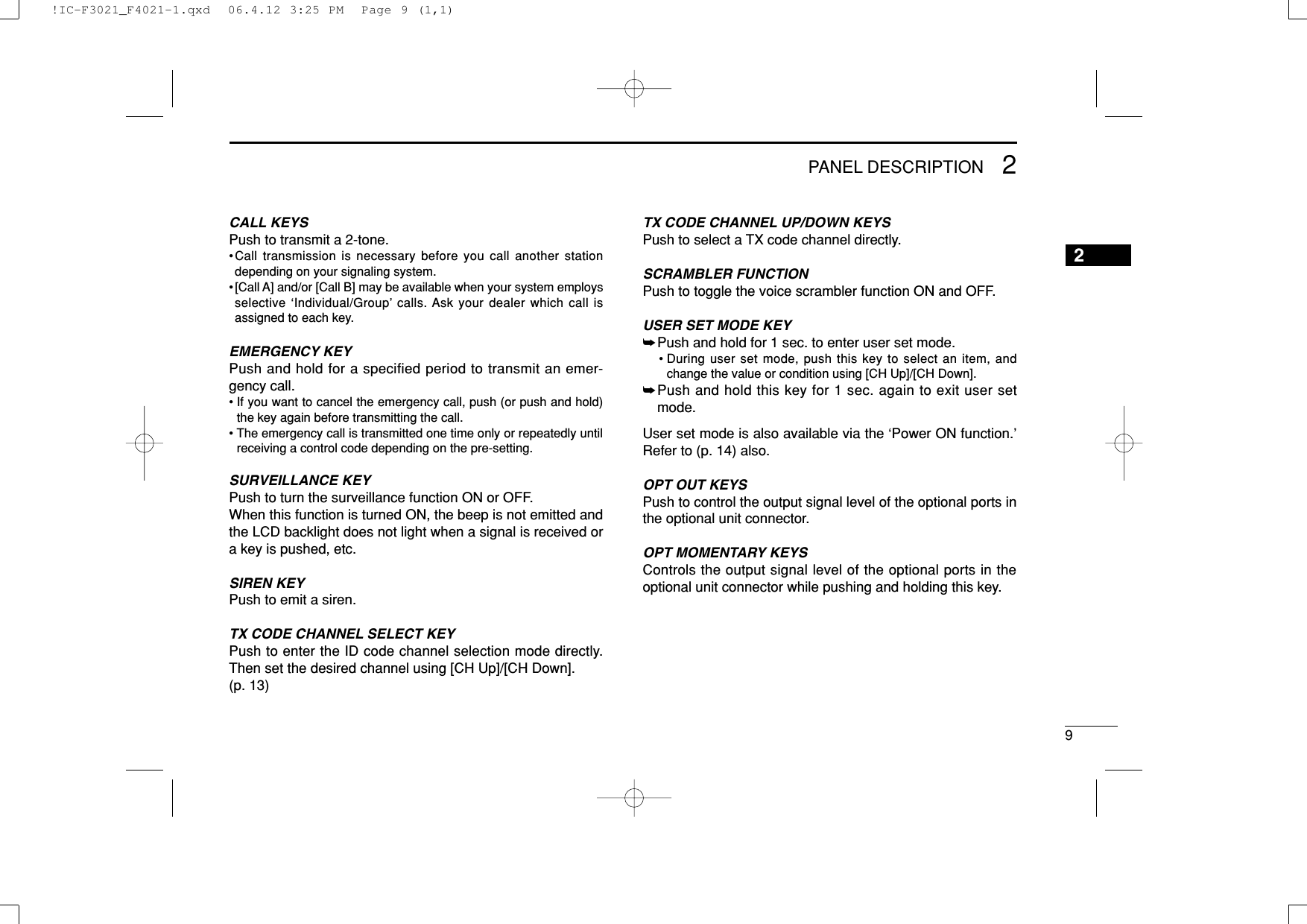 92PANEL DESCRIPTION2CALL KEYSPush to transmit a 2-tone.•Call transmission is necessary before you call another stationdepending on your signaling system.•[Call A] and/or [Call B] may be available when your system employsselective ‘Individual/Group’ calls. Ask your dealer which call isassigned to each key.EMERGENCY KEYPush and hold for a specified period to transmit an emer-gency call.• If you want to cancel the emergency call, push (or push and hold)the key again before transmitting the call.• The emergency call is transmitted one time only or repeatedly untilreceiving a control code depending on the pre-setting.SURVEILLANCE KEYPush to turn the surveillance function ON or OFF.When this function is turned ON, the beep is not emitted andthe LCD backlight does not light when a signal is received ora key is pushed, etc.SIREN KEYPush to emit a siren.TX CODE CHANNEL SELECT KEYPush to enter the ID code channel selection mode directly.Then set the desired channel using [CH Up]/[CH Down].(p. 13)TX CODE CHANNEL UP/DOWN KEYSPush to select a TX code channel directly.SCRAMBLER FUNCTIONPush to toggle the voice scrambler function ON and OFF.USER SET MODE KEY➥Push and hold for 1 sec. to enter user set mode.• During user set mode, push this key to select an item, andchange the value or condition using [CH Up]/[CH Down].➥Push and hold this key for 1 sec. again to exit user setmode.User set mode is also available via the ‘Power ON function.’Refer to (p. 14) also.OPT OUT KEYS Push to control the output signal level of the optional ports inthe optional unit connector.OPT MOMENTARY KEYS Controls the output signal level of the optional ports in theoptional unit connector while pushing and holding this key.!IC-F3021_F4021-1.qxd  06.4.12 3:25 PM  Page 9 (1,1)