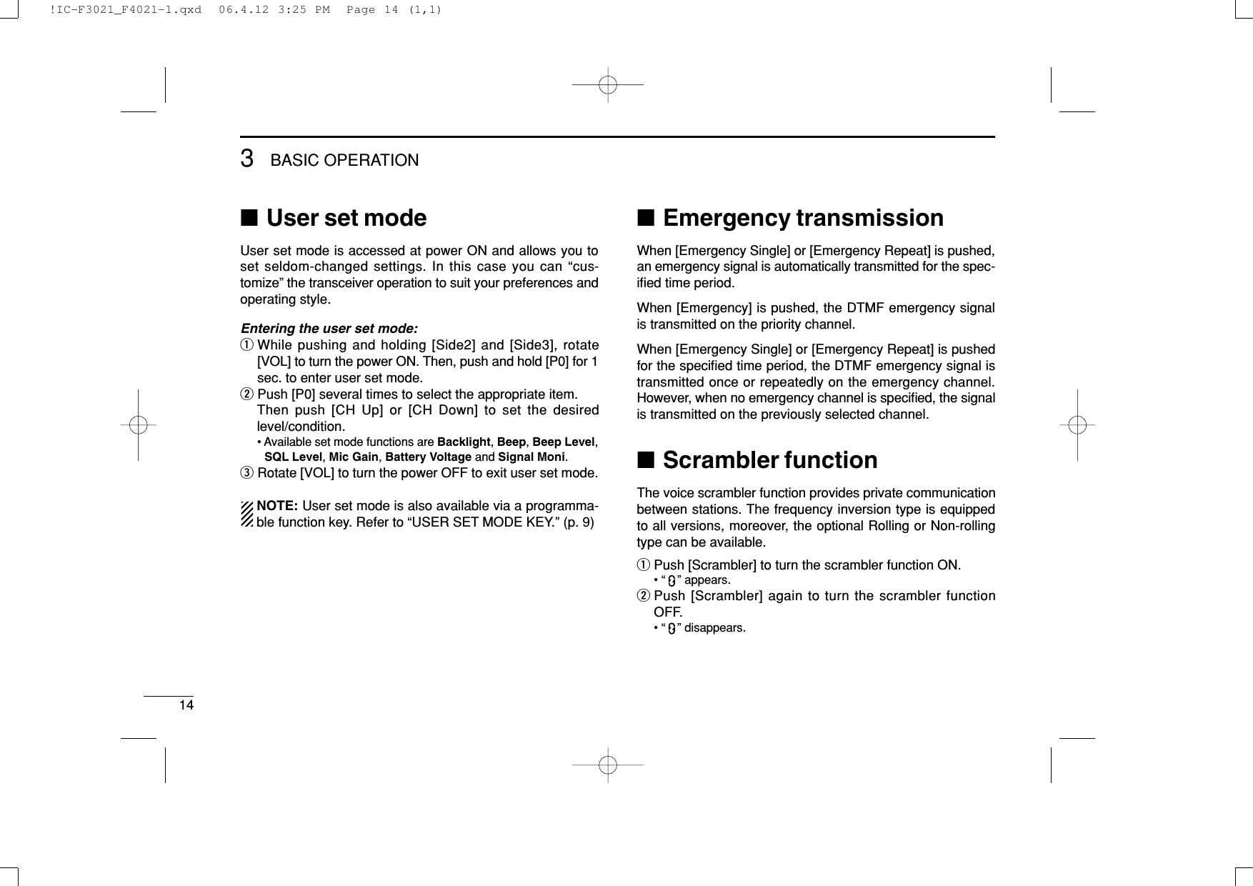 143BASIC OPERATION■User set modeUser set mode is accessed at power ON and allows you toset seldom-changed settings. In this case you can “cus-tomize” the transceiver operation to suit your preferences andoperating style.Entering the user set mode:qWhile pushing and holding [Side2] and [Side3], rotate[VOL] to turn the power ON. Then, push and hold [P0] for 1sec. to enter user set mode.wPush [P0] several times to select the appropriate item.Then push [CH Up] or [CH Down] to set the desiredlevel/condition.• Available set mode functions are Backlight, Beep, Beep Level,SQL Level, Mic Gain, Battery Voltage and Signal Moni.eRotate [VOL] to turn the power OFF to exit user set mode.NOTE: User set mode is also available via a programma-ble function key. Refer to “USER SET MODE KEY.” (p. 9)■Emergency transmissionWhen [Emergency Single] or [Emergency Repeat] is pushed,an emergency signal is automatically transmitted for the spec-iﬁed time period.When [Emergency] is pushed, the DTMF emergency signalis transmitted on the priority channel.When [Emergency Single] or [Emergency Repeat] is pushedfor the speciﬁed time period, the DTMF emergency signal istransmitted once or repeatedly on the emergency channel.However, when no emergency channel is speciﬁed, the signalis transmitted on the previously selected channel.■Scrambler functionThe voice scrambler function provides private communicationbetween stations. The frequency inversion type is equippedto all versions, moreover, the optional Rolling or Non-rollingtype can be available.qPush [Scrambler] to turn the scrambler function ON.• “ ” appears.wPush [Scrambler] again to turn the scrambler functionOFF.• “ ” disappears.!IC-F3021_F4021-1.qxd  06.4.12 3:25 PM  Page 14 (1,1)