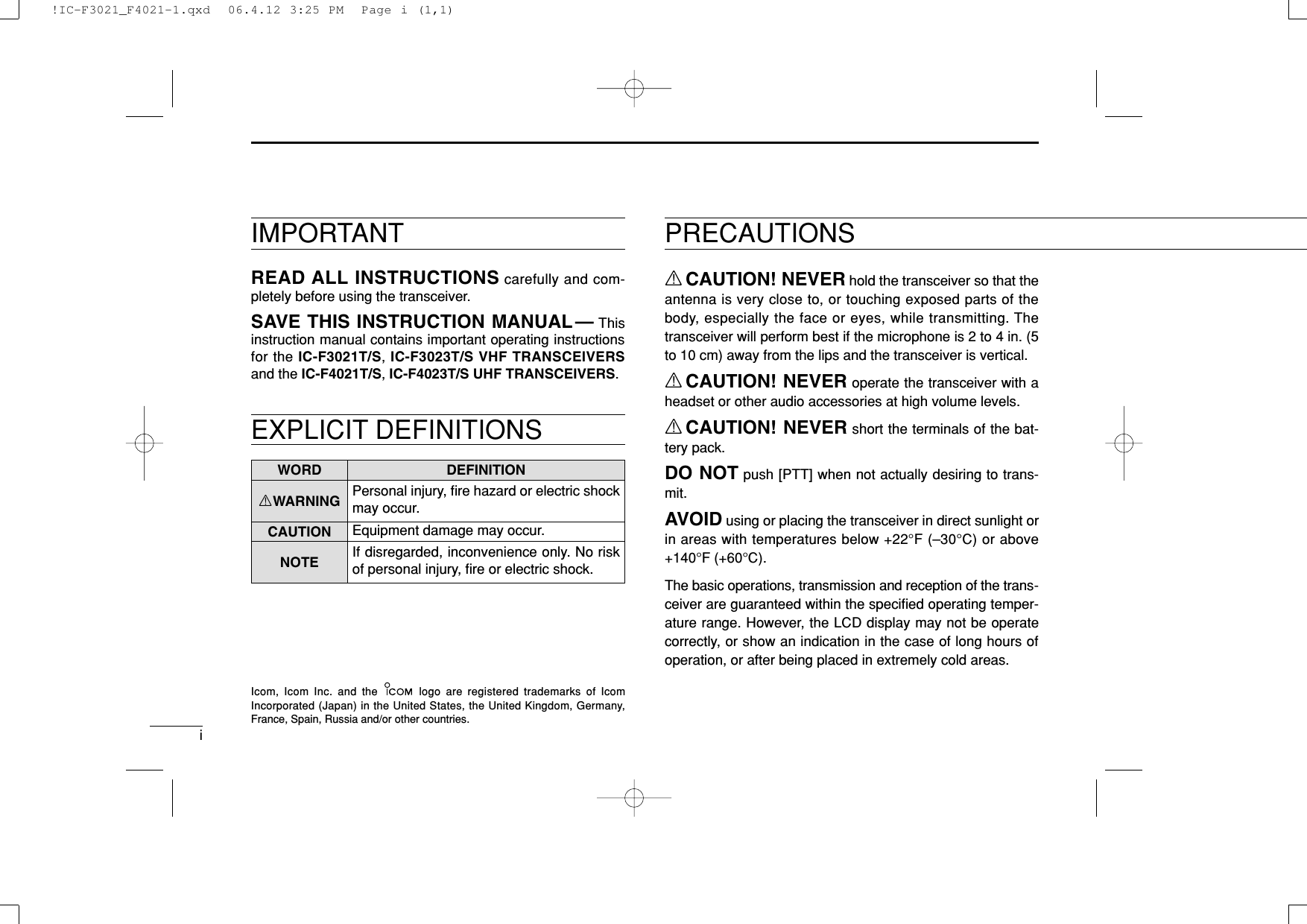 PRECAUTIONSiRCAUTION! NEVER hold the transceiver so that theantenna is very close to, or touching exposed parts of thebody, especially the face or eyes, while transmitting. Thetransceiver will perform best if the microphone is 2 to 4 in. (5to 10 cm) away from the lips and the transceiver is vertical.RCAUTION! NEVER operate the transceiver with aheadset or other audio accessories at high volume levels. RCAUTION! NEVER short the terminals of the bat-tery pack.DO NOT push [PTT] when not actually desiring to trans-mit.AVOID using or placing the transceiver in direct sunlight orin areas with temperatures below +22°F (–30°C) or above+140°F (+60°C).The basic operations, transmission and reception of the trans-ceiver are guaranteed within the speciﬁed operating temper-ature range. However, the LCD display may not be operatecorrectly, or show an indication in the case of long hours ofoperation, or after being placed in extremely cold areas. WORD DEFINITIONRWARNING Personal injury, ﬁre hazard or electric shockmay occur.CAUTION Equipment damage may occur.NOTE If disregarded, inconvenience only. No riskof personal injury, ﬁre or electric shock.READ ALL INSTRUCTIONS carefully and com-pletely before using the transceiver.SAVE THIS INSTRUCTION MANUAL— Thisinstruction manual contains important operating instructionsfor the IC-F3021T/S, IC-F3023T/S VHF TRANSCEIVERSand the IC-F4021T/S, IC-F4023T/S UHF TRANSCEIVERS.IMPORTANTIcom, Icom Inc. and the  logo are registered trademarks of IcomIncorporated (Japan) in the United States, the United Kingdom, Germany,France, Spain, Russia and/or other countries.EXPLICIT DEFINITIONS!IC-F3021_F4021-1.qxd  06.4.12 3:25 PM  Page i (1,1)