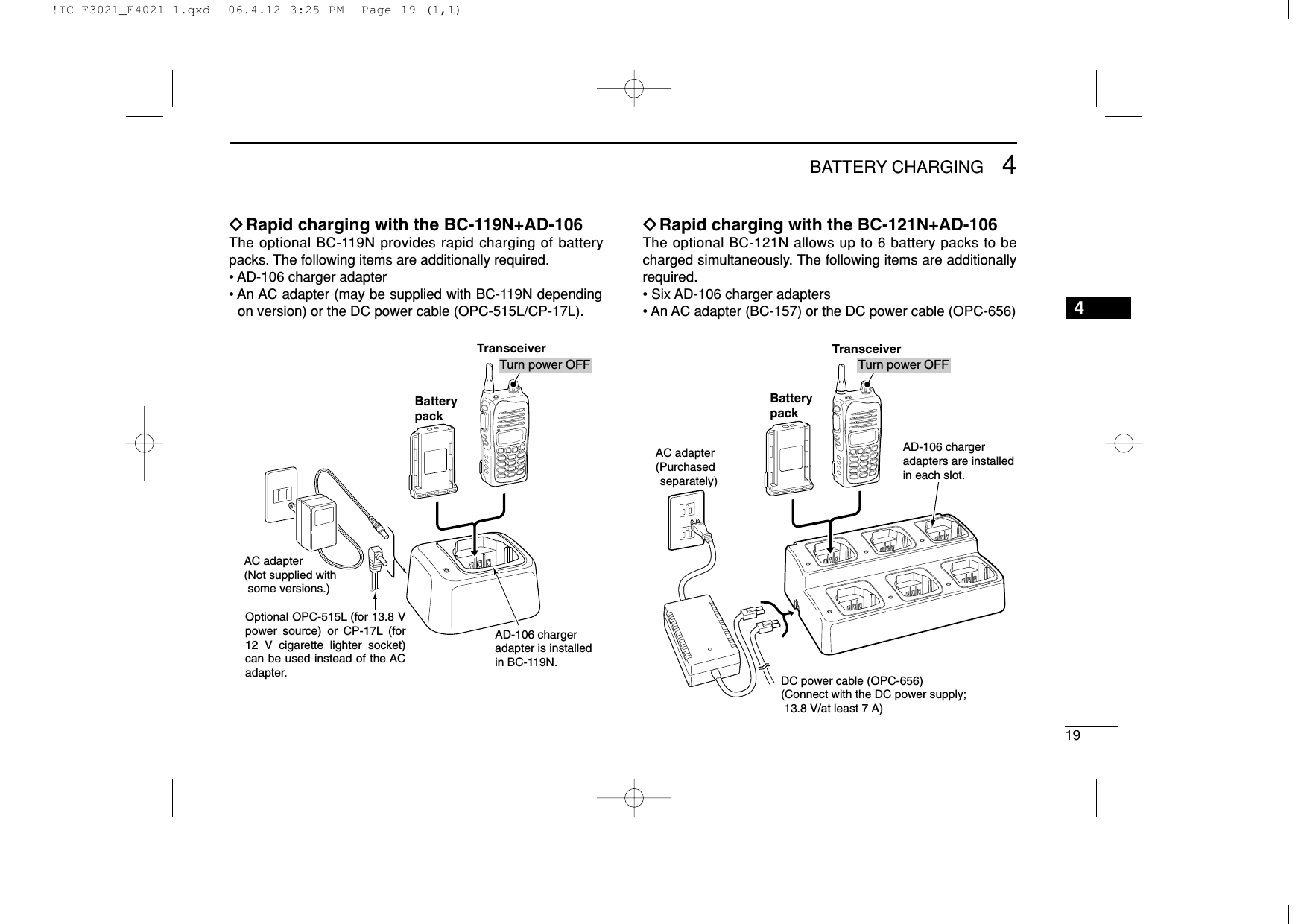 194BATTERY CHARGING4ïRapid charging with the BC-119N+AD-106The optional BC-119N provides rapid charging of batterypacks. The following items are additionally required.• AD-106 charger adapter• An AC adapter (may be supplied with BC-119N dependingon version) or the DC power cable (OPC-515L/CP-17L).ïRapid charging with the BC-121N+AD-106The optional BC-121N allows up to 6 battery packs to becharged simultaneously. The following items are additionallyrequired.• Six AD-106 charger adapters• An AC adapter (BC-157) or the DC power cable (OPC-656)TransceiverBatterypackAD-106 chargeradapters are installedin each slot.DC power cable (OPC-656)(Connect with the DC power supply;  13.8 V/at least 7 A)AC adapter(Purchased separately)Turn power OFFAD-106 charger adapter is installed in BC-119N.AC adapter(Not supplied with some versions.)Optional OPC-515L (for 13.8 V power source) or CP-17L (for 12 V cigarette lighter socket) can be used instead of the AC adapter.TransceiverBatterypackTurn power OFF!IC-F3021_F4021-1.qxd  06.4.12 3:25 PM  Page 19 (1,1)