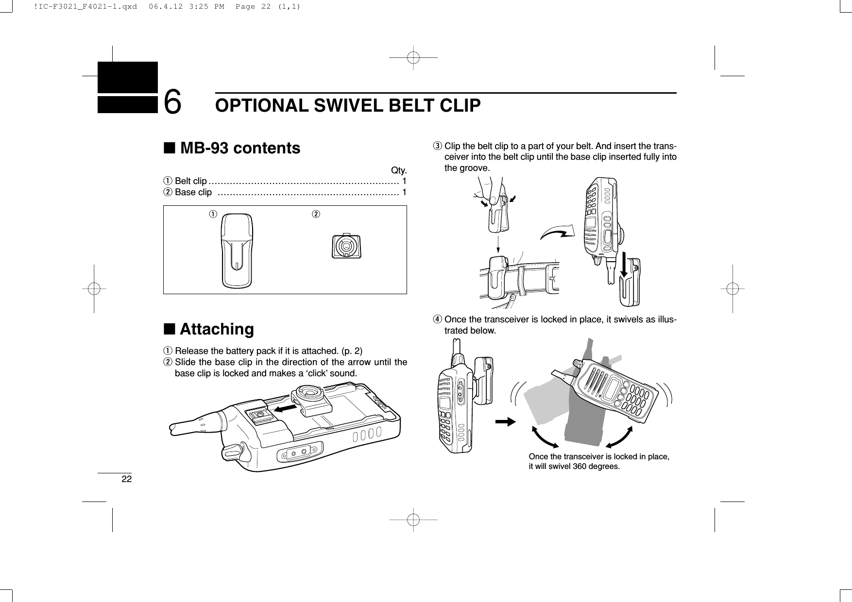 226OPTIONAL SWIVEL BELT CLIP■MB-93 contentsQty.qBelt clip ……………………………………………………… 1wBase clip …………………………………………………… 1■AttachingqRelease the battery pack if it is attached. (p. 2)wSlide the base clip in the direction of the arrow until thebase clip is locked and makes a ‘click’ sound.eClip the belt clip to a part of your belt. And insert the trans-ceiver into the belt clip until the base clip inserted fully intothe groove.rOnce the transceiver is locked in place, it swivels as illus-trated below.Once the transceiver is locked in place,it will swivel 360 degrees.q w!IC-F3021_F4021-1.qxd  06.4.12 3:25 PM  Page 22 (1,1)