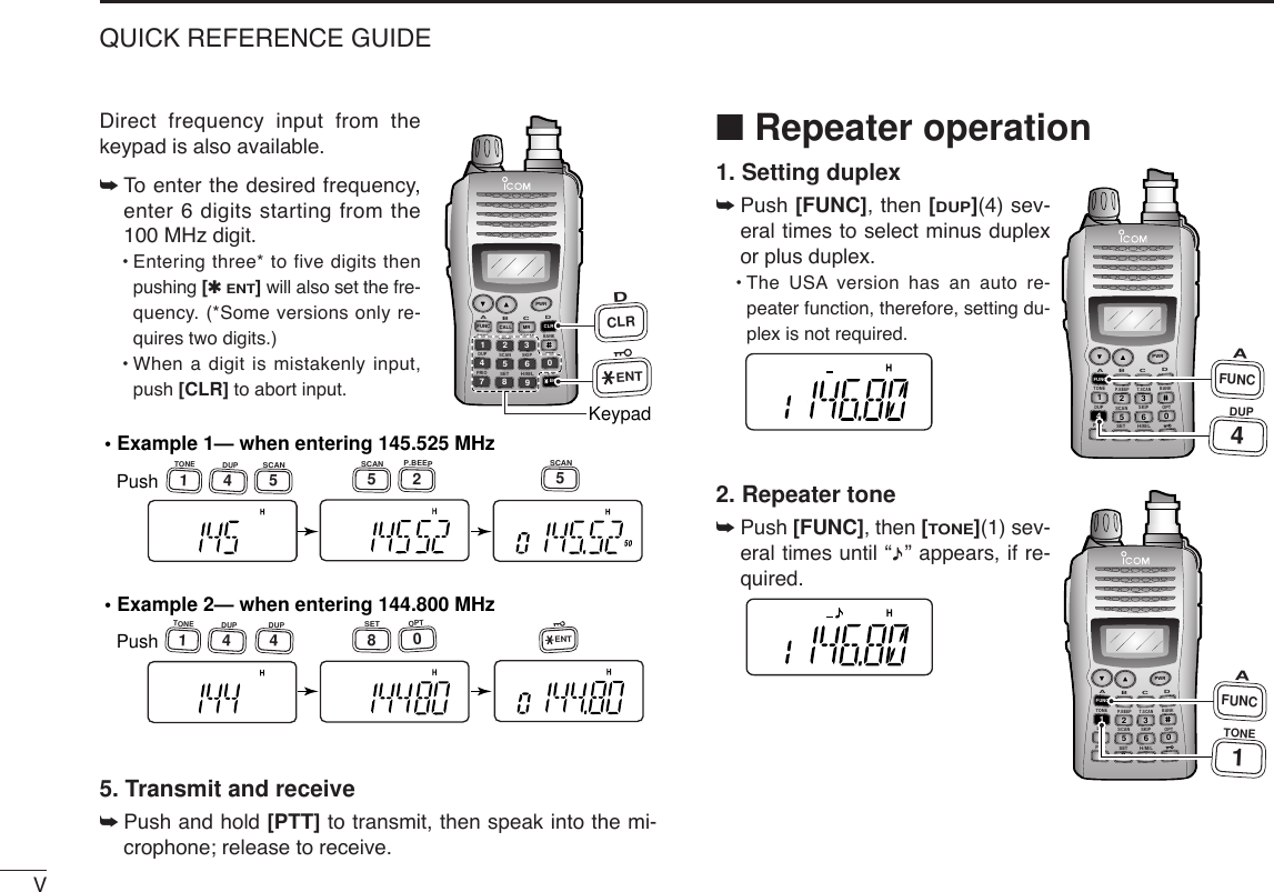 VQUICK REFERENCE GUIDEDirect frequency input from thekeypad is also available. ➥To  enter the desired frequency,enter 6 digits starting from the100 MHz digit.•Entering three* to five digits thenpushing [✱ENT]will also set the fre-quency. (*Some versions only re-quires two digits.)•When a digit is mistakenly input,push [CLR] to abort input.5. Transmit and receive ➥Push and hold [PTT] to transmit, then speak into the mi-crophone; release to receive.■Repeater operation1. Setting duplex➥Push [FUNC], then [DUP](4) sev-eral times to select minus duplexor plus duplex.•The USA version has an auto re-peater function, therefore, setting du-plex is not required.2. Repeater tone➥Push [FUNC], then [TONE](1) sev-eral times until “ ” appears, if re-quired.DUP SCANPRIOSETH/M/LOPTSKIPBANKTONET.SCANP.BEEPABDCCALLENTMR CLRFUNCPWR9874123560AFUNC1TONEDUP SCANPRIOSETH/M/LOPTSKIPBANKTONET.SCANP.BEEPABDCCALLENTMR CLRFUNCPWR9874123560A4FUNCDUP• Example 1— when entering 145.525 MHzPush• Example 2— when entering 144.800 MHzPush1TONE4DUP1TONE4DUP4DUP2P.BEEP5SCAN5SCAN5SCAN8SET0OPTENTDUP SCANPRIOSETH/M/LOPTSKIPBANKTONET.SCANP.BEEPABDCCALLENTMR CLRFUNCPWR9874123560ENTDCLRKeypad