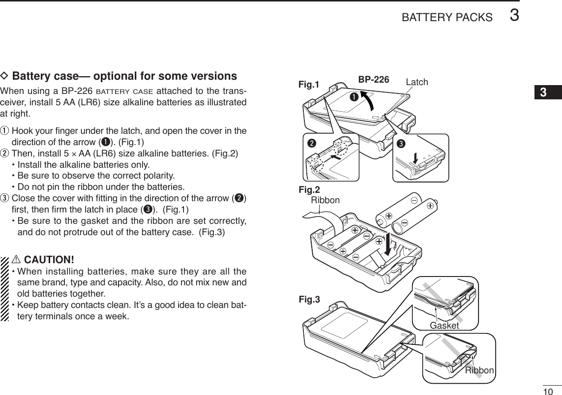 103BATTERY PACKS12345678910111213141516171819DBattery case— optional for some versionsWhen using a BP-226 BATTERY CASEattached to the trans-ceiver, install 5 AA (LR6) size alkaline batteries as illustratedat right.qHook your ﬁnger under the latch, and open the cover in thedirection of the arrow (q). (Fig.1)wThen, install 5 ×AA (LR6) size alkaline batteries. (Fig.2)• Install the alkaline batteries only.• Be sure to observe the correct polarity.• Do not pin the ribbon under the batteries.eClose the cover with ﬁtting in the direction of the arrow (w)ﬁrst, then ﬁrm the latch in place (e). (Fig.1)• Be sure to the gasket and the ribbon are set correctly,and do not protrude out of the battery case. (Fig.3)RCAUTION!•When installing batteries, make sure they are all thesame brand, type and capacity. Also, do not mix new andold batteries together.•Keep battery contacts clean. It’s a good idea to clean bat-tery terminals once a week.qweBP-226 LatchFig.1Fig.2RibbonFig.3GasketRibbon