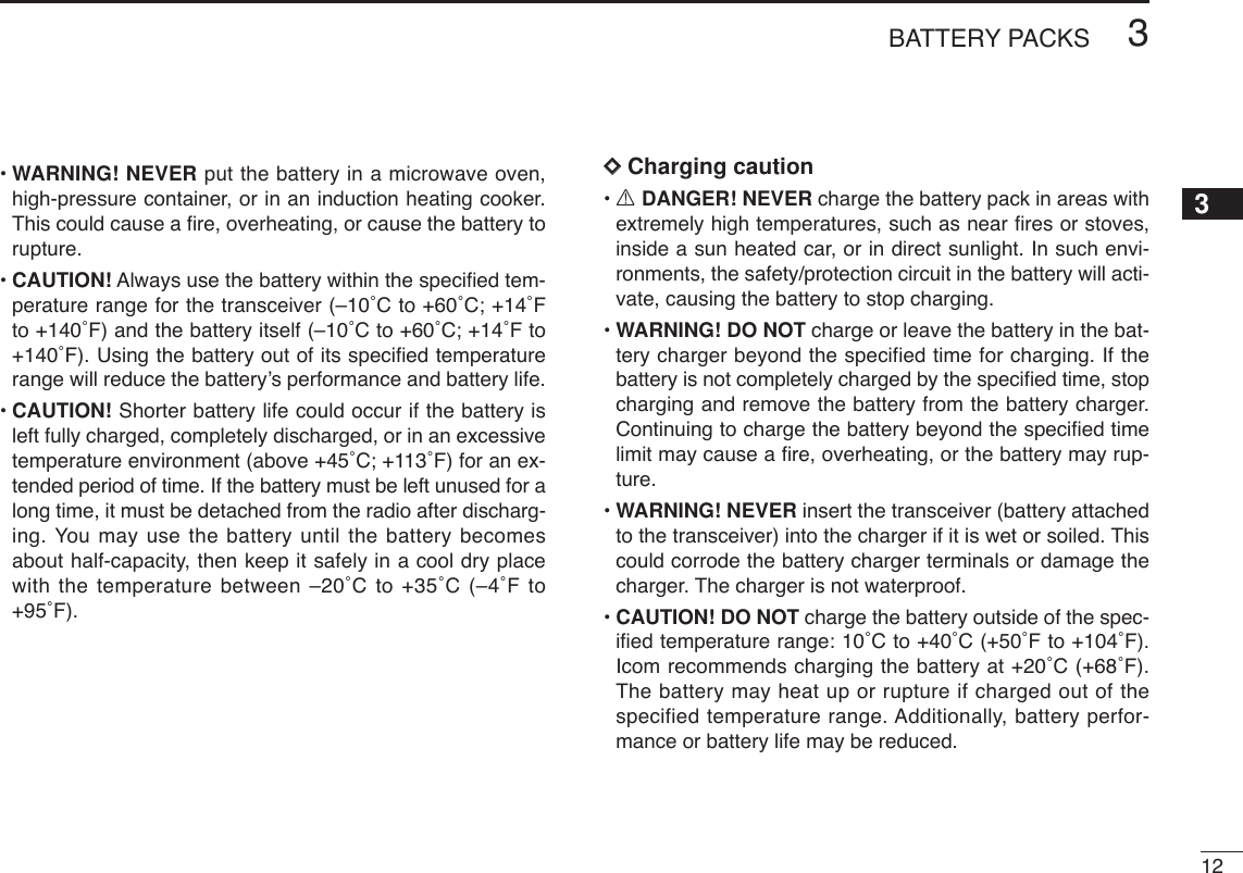 123BATTERY PACKS12345678910111213141516171819•WARNING! NEVER put the battery in a microwave oven,high-pressure container, or in an induction heating cooker.This could cause a ﬁre, overheating, or cause the battery torupture.•CAUTION! Always use the battery within the speciﬁed tem-perature range for the transceiver (–10˚C to +60˚C; +14˚Fto +140˚F) and the battery itself (–10˚C to +60˚C; +14˚F to+140˚F). Using the battery out of its speciﬁed temperaturerange will reduce the battery’s performance and battery life. •CAUTION! Shorter battery life could occur if the battery isleft fully charged, completely discharged, or in an excessivetemperature environment (above +45˚C; +113˚F) for an ex-tended period of time. If the battery must be left unused for along time, it must be detached from the radio after discharg-ing. You may use the battery until the battery becomesabout half-capacity, then keep it safely in a cool dry placewith the temperature between –20˚C to +35˚C (–4˚F to+95˚F).DDCharging caution•RDANGER! NEVER charge the battery pack in areas withextremely high temperatures, such as near ﬁres or stoves,inside a sun heated car, or in direct sunlight. In such envi-ronments, the safety/protection circuit in the battery will acti-vate, causing the battery to stop charging.•WARNING! DO NOT charge or leave the battery in the bat-tery charger beyond the specified time for charging. If thebattery is not completely charged by the speciﬁed time, stopcharging and remove the battery from the battery charger.Continuing to charge the battery beyond the speciﬁed timelimit may cause a ﬁre, overheating, or the battery may rup-ture.•WARNING! NEVER insert the transceiver (battery attachedto the transceiver) into the charger if it is wet or soiled. Thiscould corrode the battery charger terminals or damage thecharger. The charger is not waterproof.•CAUTION! DO NOT charge the battery outside of the spec-iﬁed temperature range: 10˚C to +40˚C (+50˚F to +104˚F).Icom recommends charging the battery at +20˚C (+68˚F).The battery may heat up or rupture if charged out of thespecified temperature range. Additionally, battery perfor-mance or battery life may be reduced.