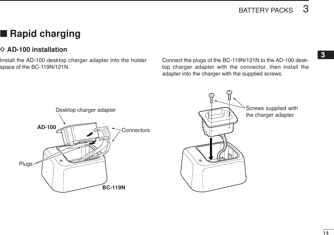 143BATTERY PACKS12345678910111213141516171819Screws supplied with the charger adapterDesktop charger adapterConnectorsBC-119NAD-100Plugs■Rapid chargingDAD-100 installationInstall the AD-100 desktop charger adapter into the holderspace of the BC-119N/121N.Connect the plugs of the BC-119N/121N to the AD-100 desk-top charger adapter with the connector, then install theadapter into the charger with the supplied screws.