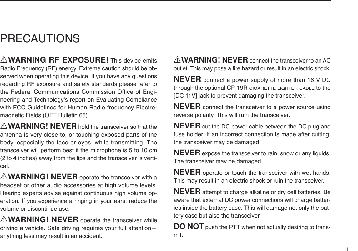 iiRWARNING RF EXPOSURE! This device emitsRadio Frequency (RF) energy. Extreme caution should be ob-served when operating this device. If you have any questionsregarding RF exposure and safety standards please refer tothe Federal Communications Commission Office of Engi-neering and Technology’s report on Evaluating Compliancewith FCC Guidelines for Human Radio frequency Electro-magnetic Fields (OET Bulletin 65)RWARNING! NEVER hold the transceiver so that theantenna is very close to, or touching exposed parts of thebody, especially the face or eyes, while transmitting. Thetransceiver will perform best if the microphone is 5 to 10 cm(2 to 4 inches) away from the lips and the transceiver is verti-cal.RWARNING! NEVER operate the transceiver with aheadset or other audio accessories at high volume levels.Hearing experts advise against continuous high volume op-eration. If you experience a ringing in your ears, reduce thevolume or discontinue use.RWARNING! NEVER operate the transceiver whiledriving a vehicle. Safe driving requires your full attention—anything less may result in an accident.RWARNING! NEVER connect the transceiver to an ACoutlet. This may pose a ﬁre hazard or result in an electric shock.NEVER connect a power supply of more than 16 V DCthrough the optional CP-19R CIGARETTE LIGHTER CABLEto the[DC 11V] jack to prevent damaging the transceiver.NEVER connect the transceiver to a power source usingreverse polarity. This will ruin the transceiver.NEVER cut the DC power cable between the DC plug andfuse holder. If an incorrect connection is made after cutting,the transceiver may be damaged.NEVER expose the transceiver to rain, snow or any liquids.The transceiver may be damaged.NEVER operate or touch the transceiver with wet hands.This may result in an electric shock or ruin the transceiver.NEVER attempt to charge alkaline or dry cell batteries. Beaware that external DC power connections will charge batter-ies inside the battery case. This will damage not only the bat-tery case but also the transceiver.DO NOT push the PTT when not actually desiring to trans-mit.PRECAUTIONS