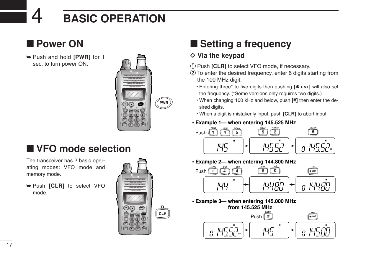17BASIC OPERATION4■Power ON➥Push and hold [PWR] for 1sec. to turn power ON.■VFO mode selectionThe transceiver has 2 basic oper-ating modes: VFO mode andmemory mode.➥Push  [CLR] to select VFOmode.■Setting a frequencyDVia the keypadqPush [CLR] to select VFO mode, if necessary.wTo enter the desired frequency, enter 6 digits starting fromthe 100 MHz digit.•Entering three* to five digits then pushing [✱ENT]will also setthe frequency. (*Some versions only requires two digits.)•When changing 100 kHz and below, push [#] then enter the de-sired digits.•When a digit is mistakenly input, push [CLR] to abort input.• Example 1— when entering 145.525 MHzPush• Example 2— when entering 144.800 MHzPush• Example 3— when entering 145.000 MHzPush1TONE4DUP1TONE4DUP4DUP2P.BEEP5SCAN5SCAN5SCAN8SET0OPTENTENTBANKfrom 145.525 MHzDUP SCANPRIOSETH/M/LOPTSKIPBANKTONET.SCANP.BEEPABDCCALLENTMR CLRFUNCPWR9874123560DCLRDUP SCANPRIOSETH/M/LOPTSKIPBANKTONET.SCANP.BEEPABDCCALLENTMR CLRFUNCPWR9874123560PWR