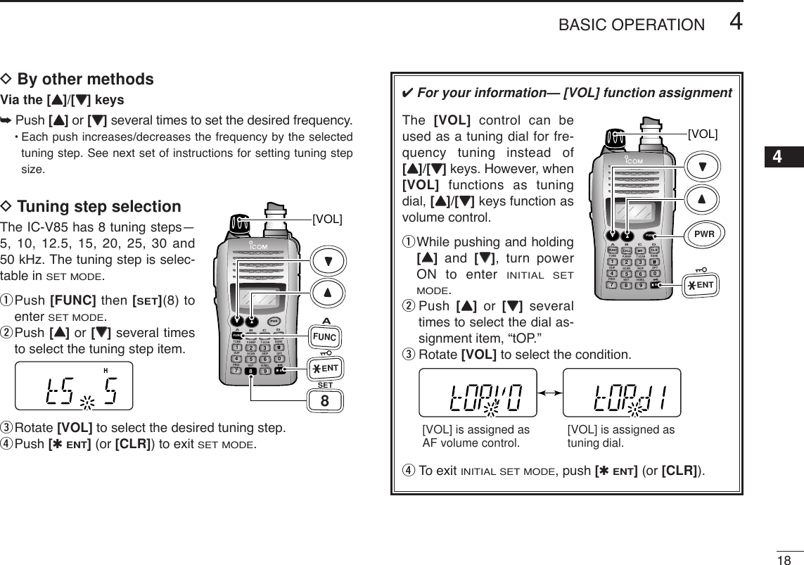 184BASIC OPERATION12345678910111213141516171819DBy other methodsVia the [YY]/[ZZ] keys➥Push [YY]or [ZZ]several times to set the desired frequency.•Each push increases/decreases the frequency by the selectedtuning step. See next set of instructions for setting tuning stepsize.DTuning step selectionThe IC-V85 has 8 tuning steps—5, 10, 12.5, 15, 20, 25, 30 and50 kHz. The tuning step is selec-table in SET MODE.qPush [FUNC] then [SET](8) toenter SET MODE.wPush [YY]or [ZZ]several timesto select the tuning step item.eRotate [VOL] to select the desired tuning step.rPush [✱ENT](or [CLR]) to exit SET MODE.DUP SCANPRIOSETH/M/LOPTSKIPBANKTONET.SCANP.BEEPABDCCALLENTMR CLRFUNCPWR9874123560[VOL]AFUNC8SETENT✔For your information— [VOL] function assignmentThe  [VOL] control can beused as a tuning dial for fre-quency tuning instead of[YY]/[ZZ]keys. However, when[VOL] functions as tuningdial, [YY]/[ZZ]keys function asvolume control.qWhile pushing and holding[YY]and  [ZZ], turn powerON to enter INITIAL SETMODE. wPush  [YY]or  [ZZ]severaltimes to select the dial as-signment item, “tOP.”eRotate [VOL] to select the condition.rTo exit INITIAL SET MODE, push [✱ENT](or [CLR]).[VOL] is assigned as AF volume control. [VOL] is assigned as tuning dial.DUP SCANPRIOSETH/M/LOPTSKIPBANKTONET.SCANP.BEEPABDCCALLENTMR CLRFUNCPWR9874123560[VOL]PWRENT