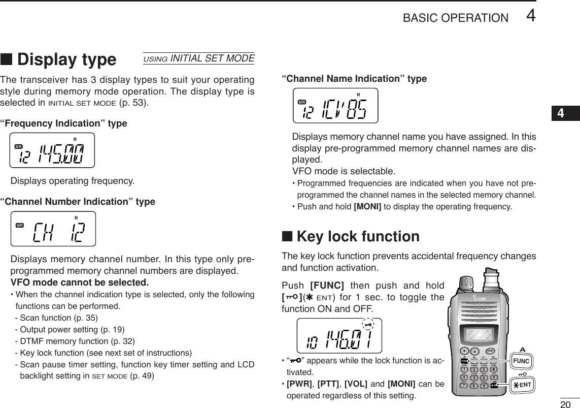 204BASIC OPERATION12345678910111213141516171819■Display type The transceiver has 3 display types to suit your operatingstyle during memory mode operation. The display type isselected in INITIAL SET MODE(p. 53).“Frequency Indication” typeDisplays operating frequency.“Channel Number Indication” typeDisplays memory channel number. In this type only pre-programmed memory channel numbers are displayed. VFO mode cannot be selected.• When the channel indication type is selected, only the followingfunctions can be performed.- Scan function (p. 35)- Output power setting (p. 19)- DTMF memory function (p. 32)- Key lock function (see next set of instructions)- Scan pause timer setting, function key timer setting and LCDbacklight setting in SET MODE(p. 49)“Channel Name Indication” typeDisplays memory channel name you have assigned. In thisdisplay pre-programmed memory channel names are dis-played. VFO mode is selectable.• Programmed frequencies are indicated when you have not pre-programmed the channel names in the selected memory channel.• Push and hold [MONI] to display the operating frequency.■Key lock functionThe key lock function prevents accidental frequency changesand function activation.Push  [FUNC] then push and hold[](✱ENT) for 1 sec. to toggle thefunction ON and OFF.•“ ” appears while the lock function is ac-tivated.•[PWR], [PTT], [VOL] and [MONI] can beoperated regardless of this setting.USINGINITIAL SET MODEDUP SCANPRIOSETH/M/LOPTSKIPBANKTONET.SCANP.BEEPABDCCALLENTMR CLRFUNCPWR9874123560AFUNCENT