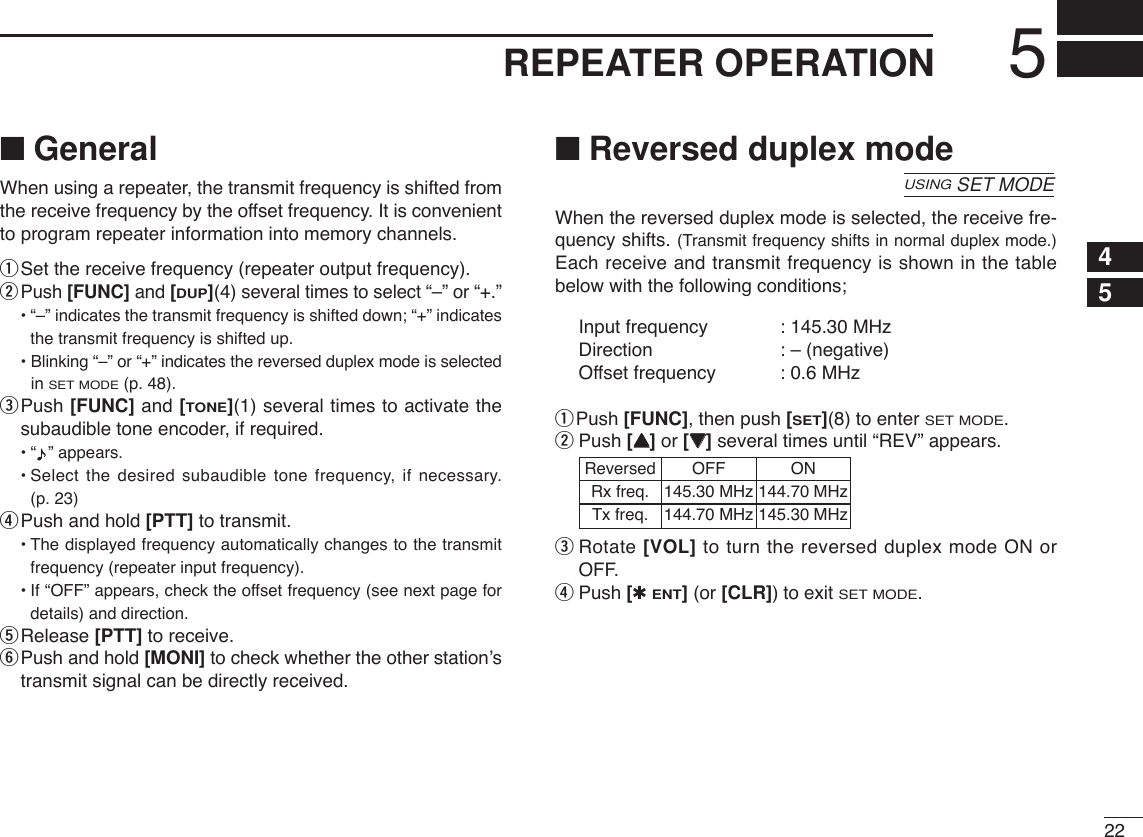 225REPEATER OPERATION12345678910111213141516171819■GeneralWhen using a repeater, the transmit frequency is shifted fromthe receive frequency by the offset frequency. It is convenientto program repeater information into memory channels.qSet the receive frequency (repeater output frequency).wPush [FUNC] and [DUP](4)several times to select “–” or “+.”•“–” indicates the transmit frequency is shifted down; “+” indicatesthe transmit frequency is shifted up.• Blinking “–” or “+” indicates the reversed duplex mode is selectedin SET MODE(p. 48).ePush [FUNC] and [TONE](1) several times to activate thesubaudible tone encoder, if required.•“ ” appears.•Select the desired subaudible tone frequency, if necessary. (p. 23)rPush and hold [PTT] to transmit.•The displayed frequency automatically changes to the transmitfrequency (repeater input frequency).•If “OFF” appears, check the offset frequency (see next page fordetails) and direction.tRelease [PTT] to receive.yPush and hold [MONI] to check whether the other station’stransmit signal can be directly received.■Reversed duplex modeWhen the reversed duplex mode is selected, the receive fre-quency shifts. (Transmit frequency shifts in normal duplex mode.)Each receive and transmit frequency is shown in the tablebelow with the following conditions;Input frequency : 145.30 MHzDirection : – (negative)Offset frequency : 0.6 MHzqPush [FUNC], then push [SET](8) to enter SET MODE.wPush [YY]or [ZZ]several times until “REV” appears.eRotate [VOL] to turn the reversed duplex mode ON orOFF.rPush [✱ENT](or [CLR])to exit SET MODE.USINGSET MODEReversed OFF ON Rx freq. 145.30 MHz 144.70 MHzTx freq. 144.70 MHz 145.30 MHz