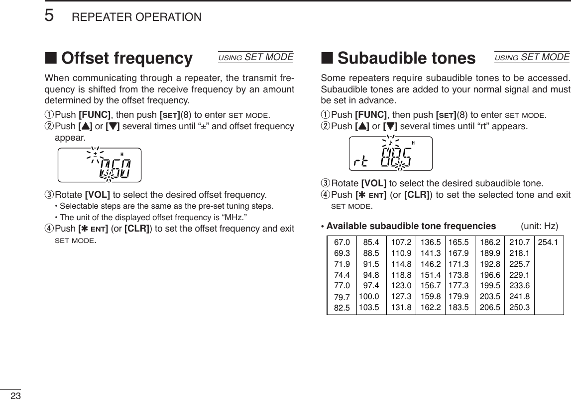 235REPEATER OPERATION■Offset frequencyWhen communicating through a repeater, the transmit fre-quency is shifted from the receive frequency by an amountdetermined by the offset frequency.qPush [FUNC], then push [SET](8) to enter SET MODE.wPush [YY]or [ZZ]several times until “±” and offset frequencyappear.eRotate [VOL] to select the desired offset frequency.•Selectable steps are the same as the pre-set tuning steps.•The unit of the displayed offset frequency is “MHz.”rPush [✱ENT](or [CLR]) to set the offset frequency and exitSET MODE.■Subaudible tonesSome repeaters require subaudible tones to be accessed.Subaudible tones are added to your normal signal and mustbe set in advance.qPush [FUNC], then push [SET](8) to enter SET MODE.wPush [YY]or [ZZ]several times until “rt” appears.eRotate [VOL] to select the desired subaudible tone.rPush [✱ENT](or [CLR]) to set the selected tone and exitSET MODE.• Available subaudible tone frequencies (unit: Hz)67.069.371.974.477.085.488.591.594.897.4100.0103.579.782.5107.2110.9114.8118.8123.0127.3131.8136.5141.3146.2151.4156.7159.8162.2165.5167.9171.3173.8177.3179.9183.5186.2189.9192.8196.6199.5203.5206.5210.7218.1225.7229.1233.6241.8250.3254.1USINGSET MODEUSINGSET MODE